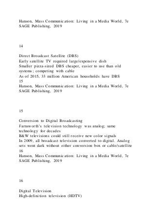 Hanson, Mass Communication: Living in a Media World, 7e
SAGE Publishing, 2019
14
Direct Broadcast Satellite (DBS)
Early satellite TV required large/expensive dish
Smaller pizza-sized DBS cheaper, easier to use than old
systems; competing with cable
As of 2015, 33 million American households have DBS
15
Hanson, Mass Communication: Living in a Media World, 7e
SAGE Publishing, 2019
15
Conversion to Digital Broadcasting
Farnsworth’s television technology was analog; same
technology for decades
B&W televisions could still receive new color signals
In 2009, all broadcast television converted to digital. Analog
sets went dark without either conversion box or cable/satellite
16
Hanson, Mass Communication: Living in a Media World, 7e
SAGE Publishing, 2019
16
Digital Television
High-definition television (HDTV)
 
