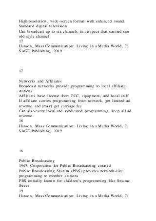 High-resolution, wide-screen format with enhanced sound
Standard digital television
Can broadcast up to six channels in airspace that carried one
old-style channel
17
Hanson, Mass Communication: Living in a Media World, 7e
SAGE Publishing, 2019
17
Networks and Affiliates
Broadcast networks provide programming to local affiliate
stations
Affiliates have license from FCC, equipment, and local staff
If affiliate carries programming from network, get limited ad
revenue and (may) get carriage fee
Can also carry local and syndicated programming, keep all ad
revenue
18
Hanson, Mass Communication: Living in a Media World, 7e
SAGE Publishing, 2019
18
Public Broadcasting
1967: Corporation for Public Broadcasting created
Public Broadcasting System (PBS) provides network-like
programming to member stations
PBS initially known for children’s programming like Sesame
Street
19
Hanson, Mass Communication: Living in a Media World, 7e
 