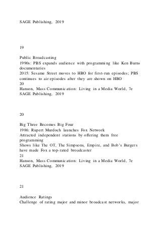 SAGE Publishing, 2019
19
Public Broadcasting
1990s: PBS expands audience with programming like Ken Burns
documentaries
2015: Sesame Street moves to HBO for first-run episodes; PBS
continues to air episodes after they are shown on HBO
20
Hanson, Mass Communication: Living in a Media World, 7e
SAGE Publishing, 2019
20
Big Three Becomes Big Four
1986: Rupert Murdoch launches Fox Network
Attracted independent stations by offering them free
programming
Shows like The OT, The Simpsons, Empire, and Bob’s Burgers
have made Fox a top-rated broadcaster
21
Hanson, Mass Communication: Living in a Media World, 7e
SAGE Publishing, 2019
21
Audience Ratings
Challenge of rating major and minor broadcast networks, major
 