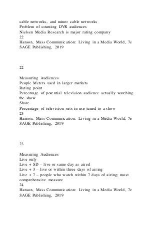 cable networks, and minor cable networks
Problem of counting DVR audiences
Nielsen Media Research is major rating company
22
Hanson, Mass Communication: Living in a Media World, 7e
SAGE Publishing, 2019
22
Measuring Audiences
People Meters used in larger markets
Rating point
Percentage of potential television audience actually watching
the show
Share
Percentage of television sets in use tuned to a show
23
Hanson, Mass Communication: Living in a Media World, 7e
SAGE Publishing, 2019
23
Measuring Audiences
Live only
Live + SD – live or same day as aired
Live + 3 – live or within three days of airing
Live + 7 – people who watch within 7 days of airing; most
comprehensive measure
24
Hanson, Mass Communication: Living in a Media World, 7e
SAGE Publishing, 2019
 