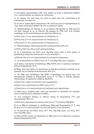 ΧΗΜΕΙΑ	Α΄	ΛΥΚΕΙΟΥ
ΠΑΠΑΔΟΠΟΥΛΟΣ ΣΤΑΥΡΟΣ ΠΕ12.08 Page 10
9. Ένα βαρέλι χωρητικότητας 100L είναι γεμάτο με κρασί 4 αλκοολικών βαθμών
(%v/v περιεκτικότητα του κρασιού σε οινόπνευμα).
α) Αν κάποιος πιεί μισό λίτρο απ’ αυτό το κρασί πόσα mL οινοπνεύματος θα
κυκλοφορούν στο αίμα του;
β) Αν από το γεμάτο βαρέλι αφαιρέσουμε 10L κρασί και μετά το συμπληρώσουμε με
νερό, πόσων αλκοολικών βαθμών θα είναι το αραιωμένο κρασί;
10. Παρασκευάσαμε ένα διάλυμα Δ1 με τη διάλυση 10g ζάχαρης σε 190g νερό και
ένα άλλο διάλυμα Δ2 με τη διάλυση 30g ζάχαρης σε 270g νερό. Στη συνέχεια
αναμείξαμε τα δύο αυτά διαλύματα και προέκυψε διάλυμα Δ3.
α) Ποια είναι η % w/w περιεκτικότητα του διαλύματος Δ1;
β) Ποια είναι η % w/w περιεκτικότητα του διαλύματος Δ2;
γ) Ποια είναι η % w/w περιεκτικότητα του διαλύματος Δ3;
11. Παρασκευάσαμε 250g διαλύματος NaCl περιεκτικότητας 20% w/w.
α) Πόσα g NaCl και πόσα g νερού χρησιμοποιήσαμε;
β) Αν η διαλυτότητα του NaCl είναι 36g/100g νερού, πόσα g ΝaCl πρέπει να
προσθέσουμε ακόμη στο διάλυμα ώστε να γίνει κορεσμένο;
γ) Ποια θα είναι η % w/w περιεκτικότητα του κορεσμένου διαλύματος;
12. Αν η διαλυτότητα του ΝaNO3 στους 10 °C είναι 80g/100g νερού, να βρείτε:
α) Σε πόσα g νερό πρέπει να διαλύσουμε 200g ΝaNO3 ώστε να προκύψει κορεσμένο
διάλυμα θερμοκρασίας 10 °C;
β) Μέχρι πόσο όγκο πρέπει να αραιώσουμε το παραπάνω κορεσμένο διάλυμα για να
προκύψει ένα νέο διάλυμα περιεκτικότητας 40% w/w;
13. Σε 200g νερό προσθέσαμε 90g KNO3, ανακατέψαμε για αρκετή ώρα, ενώ
διατηρούσαμε σταθερή τη θερμοκρασία στους 15 °C. Όταν το διάλυμα ηρέμησε
διαπιστώσαμε ότι παρέμειναν αδιάλυτα 40g ΚΝΟ3.
α) Πόση ήταν η μάζα του διαλύματος που σχηματίστηκε;
β) Πόση είναι η διαλυτότητα του ΚΝΟ3 στους 15 °C;
γ) Πόση είναι η w/w περιεκτικότητα του διαλύματος που σχηματίστηκε;
δ) Πόση είναι η ελάχιστη μάζα νερού που απαιτείται να προστεθεί στο σύστημα,
ώστε να διαλυθεί όλη η ποσότητα του ΚΝΟ3;
14. Ένα κορεσμένο διάλυμα Δ1 κάποιου άλατος σε θερμοκρασία 27°C έχει
περιεκτικότητα 20% w/w.
α) Ποια είναι η διαλυτότητα του άλατος αυτού στους 27 °C (g άλατος/100g H2O);
β) Αν σε 500g του διαλύματος Δ1 προσθέσουμε 300g νερού θερμοκρασίας 27 °C, ποια
θα είναι η % w/w περιεκτικότητα του νέου διαλύματος Δ2 που προκύπτει;
15. Η διαλυτότητα του ΚΝΟ3 στους 10°C είναι 20g/100g νερού, ενώ στους 20°C
είναι 35g/100g νερού.
α) Πόσα g KNO3 πρέπει να διαλύσουμε σε 200g νερού για να προκύψει κορεσμένο
διάλυμα θερμοκρασίας 20°C;
 