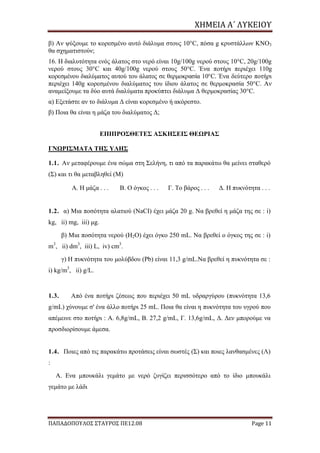 ΧΗΜΕΙΑ	Α΄	ΛΥΚΕΙΟΥ
ΠΑΠΑΔΟΠΟΥΛΟΣ ΣΤΑΥΡΟΣ ΠΕ12.08 Page 11
β) Αν ψύξουμε το κορεσμένο αυτό διάλυμα στους 10°C, πόσα g κρυστάλλων ΚΝΟ3
θα σχηματιστούν;
16. Η διαλυτότητα ενός άλατος στο νερό είναι 10g/100g νερού στους 10°C, 20g/100g
νερού στους 30°C και 40g/100g νερού στους 50°C. Ένα ποτήρι περιέχει 110g
κορεσμένου διαλύματος αυτού του άλατος σε θερμοκρασία 10°C. Ένα δεύτερο ποτήρι
περιέχει 140g κορεσμένου διαλύματος του ίδιου άλατος σε θερμοκρασία 50°C. Αν
αναμείξουμε τα δύο αυτά διαλύματα προκύπτει διάλυμα Δ θερμοκρασίας 30°C.
α) Εξετάστε αν το διάλυμα Δ είναι κορεσμένο ή ακόρεστο.
β) Ποια θα είναι η μάζα του διαλύματος Δ;
ΕΠΙΠΡΟΣΘΕΤΕΣ ΑΣΚΗΣΕΙΣ ΘΕΩΡΙΑΣ
ΓΝΩΡΙΣΜΑΤΑ ΤΗΣ ΥΛΗΣ
1.1. Αν μεταφέρουμε ένα σώμα στη Σελήνη, τι από τα παρακάτω θα μείνει σταθερό
(Σ) και τι θα μεταβληθεί (Μ)
Α. Η μάζα . . . Β. Ο όγκος . . . Γ. Το βάρος . . . Δ. Η πυκνότητα . . .
1.2. α) Μια ποσότητα αλατιού (NaCI) έχει μάζα 20 g. Να βρεθεί η μάζα της σε : i)
kg, ii) mg, iii) μg.
β) Μια ποσότητα νερού (Η2Ο) έχει όγκο 250 mL. Να βρεθεί ο όγκος της σε : i)
m3
, ii) dm3
, iii) L, iv) cm3
.
γ) Η πυκνότητα του μολύβδου (Pb) είναι 11,3 g/mL.Να βρεθεί η πυκνότητα σε :
i) kg/m3
, ii) g/L.
1.3. Από ένα ποτήρι ζέσεως που περιέχει 50 mL υδραργύρου (πυκνότητα 13,6
g/mL) χύνουμε σ' ένα άλλο ποτήρι 25 mL. Ποια θα είναι η πυκνότητα του υγρού που
απέμεινε στο ποτήρι : Α. 6,8g/mL, Β. 27,2 g/mL, Γ. 13,6g/mL, Δ. Δεν μπορούμε να
προσδιορίσουμε άμεσα.
1.4. Ποιες από τις παρακάτω προτάσεις είναι σωστές (Σ) και ποιες λανθασμένες (Λ)
:
Α. Ενα μπουκάλι γεμάτο με νερό ζυγίζει περισσότερο από το ίδιο μπουκάλι
γεμάτο με λάδι
 