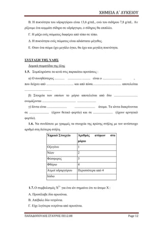 ΧΗΜΕΙΑ	Α΄	ΛΥΚΕΙΟΥ
ΠΑΠΑΔΟΠΟΥΛΟΣ ΣΤΑΥΡΟΣ ΠΕ12.08 Page 12
Β. Η πυκνότητα του υδραργύρου είναι 13,6 g/mL, ενώ του σιδήρου 7,8 g/mL. Αν
ρίξουμε ένα κομμάτι σίδηρο σε υδράργυρο, ο σίδηρος θα επιπλέει.
Γ. Η μάζα ενός σώματος διαφέρει από τόπο σε τόπο.
Δ. Η πυκνότητα ενός σώματος είναι αδιάστατο μέγεθος.
Ε. Οταν ένα σώμα έχει μεγάλο όγκο, θα έχει και μεγάλη πυκνότητα.
ΣΥΣΤΑΣΗ ΤΗΣ ΥΛΗΣ
Δομικά σωματίδια της ύλης
1.5. Συμπληρώστε τα κενά στις παρακάτω προτάσεις :
α) Ο συνηθέστερος ............ ........................... είναι ο ....................... ,
που δείχνει από ................................. και από πόσα................................... αποτελείται
.................................
β) Στοιχεία των οποίων το μόριο αποτελείται από δύο .............................
ονομάζονται ......................................... .......................
γ) Ιόντα είναι ........................ ......................... άτομα. Τα ιόντα διακρίνονται
σε ........................ (έχουν θετικό φορτίο) και σε ........................ (έχουν αρνητικό
φορτίο).
1.6. Να συνδέσετε με γραμμές τα στοιχεία της πρώτης στήλης με τον αντίστοιχο
αριθμό στη δεύτερη στήλη.
Χημικό Στοιχείο Αριθμός ατόμων στο
μόριο
Οξυγόνο 1
Νέον 2
Φώσφορος 3
Φθόριο 4
Ατμοί υδραργύρου Περισσότερα από 4
Ιώδιο
1.7. Ο συμβολισμός Χ2+
για ένα ιόν σημαίνει ότι το άτομο Χ :
Α. Προσέλαβε δύο πρωτόνια.
Β. Απέβαλε δύο νετρόνια.
Γ. Είχε λιγότερα νετρόνια από πρωτόνια.
 