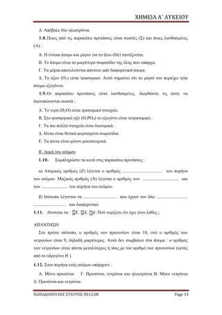ΧΗΜΕΙΑ	Α΄	ΛΥΚΕΙΟΥ
ΠΑΠΑΔΟΠΟΥΛΟΣ ΣΤΑΥΡΟΣ ΠΕ12.08 Page 13
Δ. Απέβαλε δύο ηλεκτρόνια.
1.8. Ποιες από τις παρακάτω προτάσεις είναι σωστές (Σ) και ποιες λανθασμένες
(Λ) :
Α. Η έννοια άτομο και μόριο για το ήλιο (He) ταυτίζονται.
Β. Το άτομο είναι το μικρότερο σωματίδιο της ύλης που υπάρχει.
Γ. Τα μόρια αποτελούνται πάντοτε από διαφορετικά άτομα.
Δ. Το όζον (Ο3) είναι τριατομικό. Αυτό σημαίνει ότι το μόριό του περιέχει τρία
άτομα οξυγόνου.
1.9. Οι παρακάτω προτάσεις είναι λανθασμένες. Διορθώστε τις ώστε να
διατυπώνονται σωστά :
Α. Το νερό (H2O) είναι τριατομικό στοιχείο.
Β. Στο φωσφορικό οξύ (H3PO4) το οξυγόνο είναι τετρατομικό..
Γ. Τα πιο πολλά στοιχεία είναι διατομικά.
Δ. Ιόντα είναι θετικά φορτισμένα σωματίδια.
Ε. Τα ιόντα είναι μόνον μονοατομικά.
ΙΙ. Δομή του ατόμου
1.10. Συμπληρώστε τα κενά στις παρακάτω προτάσεις :
α) Ατομικός αριθμός (Z) λέγεται ο αριθμός .................................... του πυρήνα
του ατόμου. Μαζικός αριθμός (Α) λέγεται ο αριθμός των ................................ και
των ....................... του πυρήνα του ατόμου.
β) Ισότοπα λέγονται τα .............................. που έχουν τον ίδιο ............................
............................. και διαφορετικό
1.11. Δίνονται τα : , , . Πού νομίζετε ότι έχει γίνει λάθος ;
ΑΠΑΝΤΗΣΗ:
Στο πρώτο ισότοπο, ο αριθμός των πρωτονίων είναι 10, ενώ ο αριθμός των
νετρονίων είναι 9, δηλαδή μικρότερος. Αυτό δεν συμβαίνει στα άτομα : ο αριθμός
των νετρονίων είναι πάντα μεγαλύτερος ή ίσος με τον αριθμό των πρωτονίων (εκτός
από το υδρογόνο H ).
1.12. Στον πυρήνα ενός ατόμου υπάρχουν :
Α. Μόνο πρωτόνια Γ. Πρωτόνια, νετρόνια και ηλεκτρόνια Β. Μόνο νετρόνια
Δ. Πρωτόνια και νετρόνια.
 