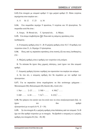 ΧΗΜΕΙΑ	Α΄	ΛΥΚΕΙΟΥ
ΠΑΠΑΔΟΠΟΥΛΟΣ ΣΤΑΥΡΟΣ ΠΕ12.08 Page 14
1.13. Eνα στοιχείο με ατομικό αριθμό 11 έχει μαζικό αριθμό 23. Πόσα νετρόνια
περιέχονται στον πυρήνα του :
Α. 11 Β. 12 Γ. 23 Δ. 34
1.14. Eνα σωματίδιο περιέχει 9 πρωτόνια, 9 νετρόνια και 10 ηλεκτρόνια. Το
σωματίδιο αυτό θα είναι :
Α. Ατομο, Β. Θετικό ιόν, Γ. Αρνητικό ιόν, Δ. Μόριο.
1.15. Ενα άτομο συμβολίζεται . Ποια από τις επόμενες προτάσεις είναι
λανθασμένη :
Α. Ο ατομικός αριθμός είναι 11 , Β. Ο μαζικός αριθμός είναι 10, Γ. Ο αριθμός των
νετρονίων είναι 21, Δ. Περιέχει 13 ηλεκτρόνια.
1.16. Ποιες από τις παρακάτω προτάσεις είναι σωστές (Σ) και ποιες λανθασμένες
(Λ) :
Α. Μαζικός αριθμός είναι ο αριθμός των νετρονίων ενός ατόμου.
Β. Τα ισότοπα θα έχουν ίδιες χημικές ιδιότητες, γιατί έχουν τον ίδιο ατομικό
αριθμό.
Γ. Ατομικός αριθμός λέγεται ο αριθμός των πρωτονίων του πυρήνα του ατόμου.
Δ. Σε ένα ιόν, ο ατομικός αριθμός δεν θα συμπίπτει με τον αριθμό των
ηλεκτρονίων.
1.17. Για τα παρακάτω ιόντα συμπληρώστε τα δύο αντίστοιχα γράμματα :
Μονοατομικό (Μ), Πολυατομικό (Π), Κατιόν (Κ), Ανιόν (Α) :
1. Να+ . . . . 2. Cl-
. . . . 3. NH + . . . . 4. NO4
3-
. . . .
5. OH-
. . . . 6. H+ . . . . 7. Fe3
+ . . . . 8. CO3
2
. . . .
1.18. Να γράψετε ένα κατιόν και ένα ανιόν που να είναι ισοηλεκτρονιακά (δηλ. να
έχουν τον ίδιο αριθμό
ηλεκτρονίων) με το αργό (Α=9, Z = 18).
1.19. Σε ένα στοιχείο Β, ο μαζικός αριθμός είναι διπλάσιος από τον ατομικό. Το Β
έχει τον ίδιο αριθμό νετρονίων με το στοιχείο. Να βρεθούν ο ατομικός κι ο μαζικός
αριθμός του στοιχείου Β. [Απ. : 20, 40]
 