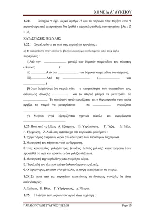 ΧΗΜΕΙΑ	Α΄	ΛΥΚΕΙΟΥ
ΠΑΠΑΔΟΠΟΥΛΟΣ ΣΤΑΥΡΟΣ ΠΕ12.08 Page 15
1.20. Στοιχείο Ψ έχει μαζικό αριθμό 75 και τα νετρόνια στον πυρήνα είναι 9
περισσότερα από τα πρωτόνια. Να βρεθεί ο ατομικός αριθμός του στοιχείου. [Απ. : Z
= 33]
ΚΑΤΑΣΤΑΣΕΙΣ ΤΗΣ ΥΛΗΣ
1.22. Συμπληρώστε τα κενά στις παρακάτω προτάσεις :
α) Η κατάσταση στην οποία θα βρεθεί ένα σώμα καθορίζεται από τους εξής
παράγοντες :
i)Από την ............................. μεταξύ των δομικών σωματιδίων του σώματος
(ελκτικές .............................)
ii)....................Από την .......................... των δομικών σωματιδίων του σώματος.
iii)................... Από τις ................................... (........................... και
............................ )
β) Oταν θερμάνουμε ένα στερεό, τότε η κινητικότητα των σωματιδίων του,
οιδυνάμεις συνοχής .................... και το στερεό μπορεί να μετατραπεί σε
............................... Το φαινόμενο αυτό ονομάζεται και η θερμοκρασία στην οποία
αρχίζει το στερεό να μετατρέπεται σε ........................ ονομάζεται
........................................................
γ) Μερικά υγρά εξατμίζονται σχετικά εύκολα και ονομάζονται
......................................................
1.23. Ποια από τις λέξεις Α. Εξάτμιση, Β. Υγροποίηση, Γ. Τήξη, Δ. Πήξη,
Ε. Εξάχνωση, Ζ. Διάλυση, αντιστοιχεί στα παρακάτω φαινόμενα :
1.Σχηματισμός σταγόνων νερού στο εσωτερικό των παραθύρων το χειμώνα.
2.Μετατροπή του πάγου σε νερό με θέρμανση.
3.Eνας κρύσταλλος γαλαζόπετρας (ένυδρος θειϊκός χαλκός) καταστρέφεται όταν
προστεθεί σε νερό και προκύπτει ένα γαλάζιο διάλυμα.
4.Μετατροπή της ναφθαλίνης από στερεή σε αέρια.
5.Παραλαβή του αλατιού από το θαλασσόνερο στις αλυκές.
6.Ο υδράργυρος, το μόνο υγρό μέταλλο, με ψύξη μετατρέπεται σε στερεό.
1.24. Σε ποια από τις παρακάτω περιπτώσεις οι δυνάμεις συνοχής θα είναι
ασθενέστερες:
Α. Βρώμιο, Β. Ηλιο, Γ. Υδράργυρος, Δ. Νάτριο.
1.25. Η κίνηση των μορίων του νερού είναι ταχύτερη :
 