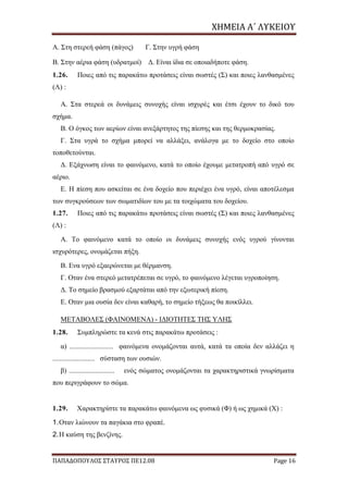 ΧΗΜΕΙΑ	Α΄	ΛΥΚΕΙΟΥ
ΠΑΠΑΔΟΠΟΥΛΟΣ ΣΤΑΥΡΟΣ ΠΕ12.08 Page 16
Α. Στη στερεή φάση (πάγος) Γ. Στην υγρή φάση
Β. Στην αέρια φάση (υδρατμοί) Δ. Είναι ίδια σε οποιαδήποτε φάση.
1.26. Ποιες από τις παρακάτω προτάσεις είναι σωστές (Σ) και ποιες λανθασμένες
(Λ) :
Α. Στα στερεά οι δυνάμεις συνοχής είναι ισχυρές και έτσι έχουν το δικό του
σχήμα.
Β. Ο όγκος των αερίων είναι ανεξάρτητος της πίεσης και της θερμοκρασίας.
Γ. Στα υγρά το σχήμα μπορεί να αλλάξει, ανάλογα με το δοχείο στο οποίο
τοποθετούνται.
Δ. Εξάχνωση είναι το φαινόμενο, κατά το οποίο έχουμε μετατροπή από υγρό σε
αέριο.
Ε. Η πίεση που ασκείται σε ένα δοχείο που περιέχει ένα υγρό, είναι αποτέλεσμα
των συγκρούσεων των σωματιδίων του με τα τοιχώματα του δοχείου.
1.27. Ποιες από τις παρακάτω προτάσεις είναι σωστές (Σ) και ποιες λανθασμένες
(Λ) :
Α. Το φαινόμενο κατά το οποίο οι δυνάμεις συνοχής ενός υγρού γίνονται
ισχυρότερες, ονομάζεται πήξη.
Β. Ενα υγρό εξαερώνεται με θέρμανση.
Γ. Οταν ένα στερεό μετατρέπεται σε υγρό, το φαινόμενο λέγεται υγροποίηση.
Δ. Το σημείο βρασμού εξαρτάται από την εξωτερική πίεση.
Ε. Οταν μια ουσία δεν είναι καθαρή, το σημείο τήξεως θα ποικίλλει.
ΜΕΤAΒΟΛΕΣ (ΦΑΙΝΟΜΕΝΑ) - ΙΔΙΟΤΗΤΕΣ ΤΗΣ ΥΛΗΣ
1.28. Συμπληρώστε τα κενά στις παρακάτω προτάσεις :
α) ......................... φαινόμενα ονομάζονται αυτά, κατά τα οποία δεν αλλάζει η
........................ σύσταση των ουσιών.
β) .......................... ενός σώματος ονομάζονται τα χαρακτηριστικά γνωρίσματα
που περιγράφουν το σώμα.
1.29. Χαρακτηρίστε τα παρακάτω φαινόμενα ως φυσικά (Φ) ή ως χημικά (Χ) :
1.Οταν λιώνουν τα παγάκια στο φραπέ.
2.Η καύση της βενζίνης.
 