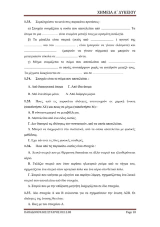 ΧΗΜΕΙΑ	Α΄	ΛΥΚΕΙΟΥ
ΠΑΠΑΔΟΠΟΥΛΟΣ ΣΤΑΥΡΟΣ ΠΕ12.08 Page 18
1.33. Συμπληρώστε τα κενά στις παρακάτω προτάσεις :
α) Στοιχείο ονομάζεται η ουσία που αποτελείται από .................................... Τα
άτομα σε μια .................... είναι ενωμένα μεταξύ τους με ορισμένη αναλογία.
β) Τα μέταλλα είναι στερεά (εκτός από ............................ ) αγωγοί της
...................... και του ......................... , είναι (μπορούν να γίνουν ελάσματα) και
........................................ (μπορούν να γίνουν σύρματα) και μπορούν να
μετατραπούν εύκολα σε ........................... ιόντα.
γ) Μίγμα ονομάζεται το σώμα που αποτελείται από .................................
.......................................... οι οποίες συνυπάρχουν χωρίς να αντιδρούν μεταξύ τους.
Τα μίγματα διακρίνονται σε .......................... και σε ......................................
1.34. Στοιχείο είναι το σώμα που αποτελείται :
Α. Από διαφορετικά άτομα Γ. Από ίδια άτομα
Β. Από ένα άτομο μόνο. Δ. Από διάφορα μόρια.
1.35. Ποιες από τις παρακάτω ιδιότητες αντιστοιχούν σε χημική ένωση
(τοποθετήστε ΧΕ) και ποιες σε μίγμα (τοποθετήστε Μ) :
Α. Η σύσταση μπορεί να μεταβάλλεται.
Β. Αποτελείται από ένα είδος ουσίας.
Γ. Δεν διατηρεί τις ιδιότητες των συστατικών, από τα οποία αποτελείται.
Δ. Μπορεί να διαχωριστεί στα συστατικά, από τα οποία αποτελείται με φυσικές
μεθόδους.
Ε. Εχει πάντοτε τις ίδιες φυσικές σταθερές.
1.36. Ποια από τις παρακάτω ουσίες είναι στοιχείο :
Α. Λευκό στερεό που με θέρμανση διασπάται σε άλλο στερεό και ελευθερώνεται
αέριο.
Β. Γαλάζιο στερεό που όταν περάσει ηλεκτρικό ρεύμα από το τήγμα του,
σχηματίζεται ένα στερεό στον αρνητικό πόλο και ένα αέριο στο θετικό πόλο.
Γ. Στερεό που καίγεται με οξυγόνο και παράγει λάμψη, σχηματίζοντας ένα λευκό
στερεό που αποτελείται από δύο στοιχεία.
Δ. Στερεό που με την επίδραση μαγνήτη διαχωρίζεται σε δύο στοιχεία.
1.37. Δύο στοιχεία Α και Β ενώνονται για να σχηματίσουν την ένωση Α2Β. Οι
ιδιότητες της ένωσης θα είναι :
Α. Ιδιες με του στοιχείου Α.
 