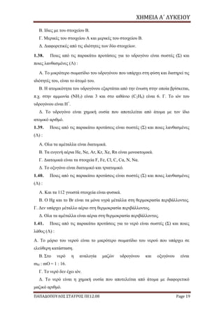 ΧΗΜΕΙΑ	Α΄	ΛΥΚΕΙΟΥ
ΠΑΠΑΔΟΠΟΥΛΟΣ ΣΤΑΥΡΟΣ ΠΕ12.08 Page 19
Β. Ιδιες με του στοιχείου Β.
Γ. Μερικές του στοιχείου Α και μερικές του στοιχείου Β.
Δ. Διαφορετικές από τις ιδιότητες των δύο στοιχείων.
1.38. Ποιες από τις παρακάτω προτάσεις για το υδρογόνο είναι σωστές (Σ) και
ποιες λανθασμένες (Λ) :
Α. Το μικρότερο σωματίδιο του υδρογόνου που υπάρχει στη φύση και διατηρεί τις
ιδιότητές του, είναι το άτομό του.
Β. Η ατομικότητα του υδρογόνου εξαρτάται από την ένωση στην οποία βρίσκεται,
π.χ. στην αμμωνία (ΝΗ3) είναι 3 και στο αιθάνιο (C2H6) είναι 6. Γ. Το ιόν του
υδρογόνου είναι Η+
.
Δ. Το υδρογόνο είναι χημική ουσία που αποτελείται από άτομα με τον ίδιο
ατομικό αριθμό.
1.39. Ποιες από τις παρακάτω προτάσεις είναι σωστές (Σ) και ποιες λανθασμένες
(Λ) :
Α. Ολα τα αμέταλλα είναι διατομικά.
Β. Τα ευγενή αέρια He, Ne, Ar, Kr, Xe, Rn είναι μονοατομικά.
Γ. Διατομικά είναι τα στοιχεία F, Fe, Cl, C, Cα, N, Nα.
Δ. Το οξυγόνο είναι διατομικό και τριατομικό.
1.40. Ποιες από τις παρακάτω προτάσεις είναι σωστές (Σ) και ποιες λανθασμένες
(Λ) :
Α. Και τα 112 γνωστά στοιχεία είναι φυσικά.
Β. Ο Hg και το Βr είναι τα μόνα υγρά μέταλλα στη θερμοκρασία περιβάλλοντος.
Γ. Δεν υπάρχει μέταλλο αέριο στη θερμοκρασία περιβάλλοντος.
Δ. Ολα τα αμέταλλα είναι αέρια στη θερμοκρασία περιβάλλοντος.
1.41. Ποιες από τις παρακάτω προτάσεις για το νερό είναι σωστές (Σ) και ποιες
λάθος (Λ) :
Α. Το μόριο του νερού είναι το μικρότερο σωματίδιο του νερού που υπάρχει σε
ελεύθερη κατάσταση.
Β. Στο νερό η αναλογία μαζών υδρογόνου και οξυγόνου είναι
mH : mΟ = 1 : 16.
Γ. Το νερό δεν έχει ιόν.
Δ. Το νερό είναι η χημική ουσία που αποτελείται από άτομα με διαφορετικό
μαζικό αριθμό.
 