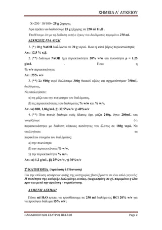 ΧΗΜΕΙΑ	Α΄	ΛΥΚΕΙΟΥ
ΠΑΠΑΔΟΠΟΥΛΟΣ ΣΤΑΥΡΟΣ ΠΕ12.08 Page 2
X=250 .
10/100= 25 g ζάχαρης
Άρα πρέπει να διαλύσουμε 25 g ζάχαρης σε 250 ml H2O .
Υποθέτουμε ότι με τη διάλυση αυτή ο όγκος του διαλύματος παραμένει 250 ml.
ΑΣΚΗΣΕΙΣ ΓΙΑ ΛΥΣΗ
1. (*) 10 g NaOH διαλύονται σε 70 g νερού. Ποια η κατά βάρος περιεκτικότητα;
Απ.: 12,5 % κ.β.
2. (**) Διάλυμα NaOH έχει περιεκτικότητα 20% w/w και πυκνότητα ρ = 1,25
g/mL . Ποια η
% w/v περιεκτικότητα;
Απ.: 25% w/v
3. (**) Σε 500g νερό διαλύσαμε 300g θειικού οξέος και σχηματίστηκαν 750mL
διαλύματος.
Να υπολογίσετε:
α) τη μάζα και την πυκνότητα του διαλύματος.
β) τις περιεκτικότητες του διαλύματος % w/w και % w/v.
Απ .:α) 800, 1,06g/mL β) 37,5%w/w γ) 40%w/v
4. (**) Ένα πυκνό διάλυμα ενός άλατος έχει μάζα 240g, όγκο 200mL και
γνωρίζουμε ότι
παρασκευάστηκε με διάλυση κάποιας ποσότητας του άλατος σε 180g νερό. Να
υπολογίσετε τα
παρακάτω στοιχεία του διαλύματος:
α) την πυκνότητα
β) την περιεκτικότητα % w/w.
γ) την περιεκτικότητα % w/v.
Απ.: α) 1,2 g/mL, β) 25%w/w, γ) 30%w/v
2η
ΚΑΤΗΓΟΡΙΑ (Αραίωση ή Πύκνωση)
Για την επίλυση ασκήσεων αυτής της κατηγορίας βασιζόμαστε σε ένα απλό γεγονός:
H ποσότητα της καθαρής διαλυμένης ουσίας, (εκφρασμένη σε g), παραμένει η ίδια
πριν και μετά την αραίωση - συμπύκνωση.
ΛΥΜΕΝΗ ΑΣΚΗΣΗ
Πόσα ml H2O πρέπει να προσθέσουμε σε 250 ml διαλύματος HCl 20% w/v για
να προκύψει διάλυμα 15% w/v;
 