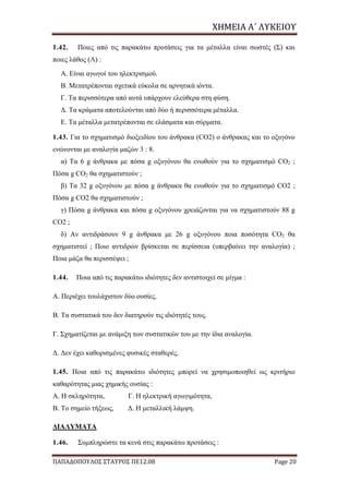 ΧΗΜΕΙΑ	Α΄	ΛΥΚΕΙΟΥ
ΠΑΠΑΔΟΠΟΥΛΟΣ ΣΤΑΥΡΟΣ ΠΕ12.08 Page 20
1.42. Ποιες από τις παρακάτω προτάσεις για τα μέταλλα είναι σωστές (Σ) και
ποιες λάθος (Λ) :
Α. Είναι αγωγοί του ηλεκτρισμού.
Β. Μετατρέπονται σχετικά εύκολα σε αρνητικά ιόντα.
Γ. Τα περισσότερα από αυτά υπάρχουν ελεύθερα στη φύση.
Δ. Τα κράματα αποτελούνται από δύο ή περισσότερα μέταλλα.
Ε. Τα μέταλλα μετατρέπονται σε ελάσματα και σύρματα.
1.43. Για το σχηματισμό διοξειδίου του άνθρακα (CO2) ο άνθρακας και το οξυγόνο
ενώνονται με αναλογία μαζών 3 : 8.
α) Τα 6 g άνθρακα με πόσα g οξυγόνου θα ενωθούν για το σχηματισμό CO2 ;
Πόσα g CO2 θα σχηματιστούν ;
β) Τα 32 g οξυγόνου με πόσα g άνθρακα θα ενωθούν για το σχηματισμό CO2 ;
Πόσα g CO2 θα σχηματιστούν ;
γ) Πόσα g άνθρακα και πόσα g οξυγόνου χρειάζονται για να σχηματιστούν 88 g
CO2 ;
δ) Αν αντιδράσουν 9 g άνθρακα με 26 g οξυγόνου ποια ποσότητα CO2 θα
σχηματιστεί ; Ποιο αντιδρών βρίσκεται σε περίσσεια (υπερβαίνει την αναλογία) ;
Ποια μάζα θα περισσέψει ;
1.44. Ποια από τις παρακάτω ιδιότητες δεν αντιστοιχεί σε μίγμα :
Α. Περιέχει τουλάχιστον δύο ουσίες.
Β. Τα συστατικά του δεν διατηρούν τις ιδιότητές τους.
Γ. Σχηματίζεται με ανάμιξη των συστατικών του με την ίδια αναλογία.
Δ. Δεν έχει καθορισμένες φυσικές σταθερές.
1.45. Ποια από τις παρακάτω ιδιότητες μπορεί να χρησιμοποιηθεί ως κριτήριο
καθαρότητας μιας χημικής ουσίας :
Α. Η σκληρότητα, Γ. Η ηλεκτρική αγωγιμότητα,
Β. Το σημείο τήξεως, Δ. Η μεταλλική λάμψη.
ΔΙΑΛΥΜΑΤΑ
1.46. Συμπληρώστε τα κενά στις παρακάτω προτάσεις :
 