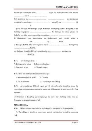 ΧΗΜΕΙΑ	Α΄	ΛΥΚΕΙΟΥ
ΠΑΠΑΔΟΠΟΥΛΟΣ ΣΤΑΥΡΟΣ ΠΕ12.08 Page 21
α) Διάλυμα ονομάζεται κάθε ………………. μίγμα. Το διάλυμα αποτελείται από το
……………. και τη ……………………….
β) Η ποσότητα της ……………………….. ……………………… που περιέχεται
σε ορισμένη ποσότητα ……………………….. ονομάζεται ………………… (ή
…………………….. )
γ) Το διάλυμα που περιέχει μικρή ποσότητα διαλυμένης ουσίας σε σχέση με το
διαλύτη ονομάζεται ……………………………. Το διάλυμα στο οποίο μπορεί να
διαλυθεί και άλλη ποσότητα ουσίας ονομάζεται ……………………………..
δ) Παράγοντες που επηρεάζουν τη διαλυτότητα μιας ουσίας είναι η
…………………… του …………………. , η …………… και η ………….
ε) Διάλυμα NaΟΗ 20% w/w σημαίνει ότι σε ………………………….. περιέχονται
…………………….. NaΟΗ.
στ) Διάλυμα γλυκόζης 10% w/v σημαίνει ότι σε ........................ περιέχονται
........................... γλυκόζης.
1.47. Ενα διάλυμα είναι :
Α. Καθορισμένο σώμα Γ. Ετερογενές μίγμα
Β. Ομογενές μίγμα Δ. Χημική ένωση
1.48. Ποιο από τα παρακάτω δεν είναι διάλυμα :
Α. Ο ατμοσφαιρικός αέρας Γ. Το αίμα
Β. Το αλατόνερο Δ. Το νόμισμα των 20 δρχ.
1.49. Αν αναμίξουμε 100 mL νερού με 100 mL αιθυλικής αλκοόλης, ποιος θα
είναι ο διαλύτης και ποια η διαλυμένη ουσία στο διάλυμα που θα προκύψει ή δεν έχει
σημασία ;
[ΥΠΟΔΕΙΞΗ : Συνήθως χαρακτηρίζουμε το νερό σαν διαλύτη, έστω και αν
βρίσκεται σε μικρότερη αναλογία].
ΔΙΑΛΥΤΟΤΗΤΑ
1.50. Η διαλυτότητα του ΝαΙ στο νερό εκφράζει (σε ορισμένη θερμοκρασία) :
Α. Την ελάχιστη ποσότητα νερού που μπορεί να διαλύσει ορισμένη ποσότητα
ΝαΙ.
 
