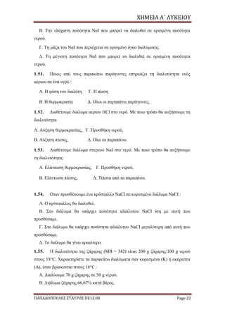 ΧΗΜΕΙΑ	Α΄	ΛΥΚΕΙΟΥ
ΠΑΠΑΔΟΠΟΥΛΟΣ ΣΤΑΥΡΟΣ ΠΕ12.08 Page 22
Β. Την ελάχιστη ποσότητα ΝαΙ που μπορεί να διαλυθεί σε ορισμένη ποσότητα
νερού.
Γ. Τη μάζα του ΝαΙ που περιέχεται σε ορισμένο όγκο διαλύματος.
Δ. Τη μέγιστη ποσότητα ΝαΙ που μπορεί να διαλυθεί σε ορισμένη ποσότητα
νερού.
1.51. Ποιος από τους παρακάτω παράγοντες επηρεάζει τη διαλυτότητα ενός
αέριου σε ένα υγρό :
Α. Η φύση του διαλύτη Γ. Η πίεση
Β. Η θερμοκρασία Δ. Ολοι οι παραπάνω παράγοντες.
1.52. Διαθέτουμε διάλυμα αερίου HCl στο νερό. Με ποιο τρόπο θα αυξήσουμε τη
διαλυτότητα
Α. Αύξηση θερμοκρασίας, Γ. Προσθήκη νερού,
Β. Αύξηση πίεσης, Δ. Ολα τα παραπάνω.
1.53. Διαθέτουμε διάλυμα στερεού ΝαΙ στο νερό. Με ποιο τρόπο θα αυξήσουμε
τη διαλυτότητα;
Α. Ελάττωση θερμοκρασίας, Γ. Προσθήκη νερού,
Β. Ελάττωση πίεσης, Δ. Τίποτα από τα παραπάνω.
1.54. Οταν προσθέσουμε ένα κρύσταλλο ΝaCI σε κορεσμένο διάλυμα NaCI :
Α. Ο κρύσταλλος θα διαλυθεί.
Β. Στο διάλυμα θα υπάρχει ποσότητα αδιάλυτου NaCI ίση με αυτή που
προσθέσαμε.
Γ. Στο διάλυμα θα υπάρχει ποσότητα αδιάλυτου NaCI μεγαλύτερη από αυτή που
προσθέσαμε.
Δ. Το διάλυμα θα γίνει αραιότερο.
1.55. Η διαλυτότητα της ζάχαρης (ΜΒ = 342) είναι 200 g ζάχαρης/100 g νερού
στους 18°C. Χαρακτηρίστε τα παρακάτω διαλύματα σαν κορεσμένα (Κ) ή ακόρεστα
(Α), όταν βρίσκονται στους 18°C :
Α. Διαλύουμε 70 g ζάχαρης σε 50 g νερού.
Β. Διάλυμα ζάχαρης 66,67% κατά βάρος.
 