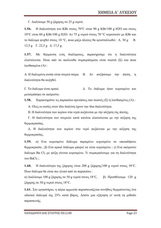 ΧΗΜΕΙΑ	Α΄	ΛΥΚΕΙΟΥ
ΠΑΠΑΔΟΠΟΥΛΟΣ ΣΤΑΥΡΟΣ ΠΕ12.08 Page 23
Γ. Διαλύουμε 50 g ζάχαρης σε 25 g νερού.
1.56. Η διαλυτότητα του KBr στους 70°C είναι 90 g KBr/100 g H2O και στους
10°C είναι 60 g KBr/100 g H2O. Αν 75 g νερού στους 70 °C κορεστούν με KBr και
το διάλυμα ψυχθεί στους 10 °C, ποια μάζα άλατος θα κρυσταλλωθεί : Α. 30 g Β.
12,5 g Γ. 22,5 g Δ. 17,5 g.
1.57. Με θέρμανση ενός διαλύματος, παρατηρούμε ότι η διαλυτότητα
ελαττώνεται. Ποια από τα ακόλουθα συμπεράσματα είναι σωστά (Σ) και ποια
λανθασμένα (Λ) :
Α. Η διαλυμένη ουσία είναι στερεό σώμα. Β. Αν αυξήσουμε την πίεση, η
διαλυτότητα θα αυξηθεί.
Γ. Το διάλυμα είναι αραιό. Δ. Το διάλυμα ήταν κορεσμένο και
μετατράπηκε σε ακόρεστο.
1.58. Χαρακτηρίστε τις παρακάτω προτάσεις σαν σωστές (Σ) ή λανθασμένες (Λ) :
Α. Oλες οι ουσίες στον ίδιο διαλύτη έχουν την ίδια διαλυτότητα.
Β. Η διαλυτότητα των αερίων στα υγρά αυξάνεται με την αύξηση της πίεσης.
Γ. Η διαλυτότητα των στερεών κατά κανόνα ελαττώνεται με την αύξηση της
θερμοκρασίας.
Δ. Η διαλυτότητα των αερίων στο νερό αυξάνεται με την αύξηση της
θερμοκρασίας.
1.59. α) Eνα κορεσμένο διάλυμα παραμένει κορεσμένο σε οποιαδήποτε
θερμοκρασία ; β) Eνα αραιό διάλυμα μπορεί να είναι κορεσμένο ; γ) Eνα ακόρεστο
διάλυμα Βα Cl2 με ψύξη γίνεται κορεσμένο. Τι συμπεραίνουμε για τη διαλυτότητα
του BaCl2 ;
1.60. Η διαλυτότητα της ζάχαρης είναι 200 g ζάχαρης/100 g νερού στους 18°C.
Ποιο διάλυμα θα είναι πιο γλυκό από τα παρακάτω :
α) Διαλύουμε 100 g ζάχαρης σε 50 g νερού στους 18°C, β) Προσθέτουμε 120 g
ζάχαρης σε 50 g νερού στους 18°C.
1.61. Στο εργαστήριο, η αέρια αμμωνία παρασκευάζεται συνήθως θερμαίνοντας ένα
υδατικό διάλυμά της 25% κατά βάρος. Δώστε μια εξήγηση γι' αυτή τη μέθοδο
παρασκευής.
 
