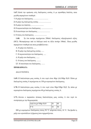 ΧΗΜΕΙΑ	Α΄	ΛΥΚΕΙΟΥ
ΠΑΠΑΔΟΠΟΥΛΟΣ ΣΤΑΥΡΟΣ ΠΕ12.08 Page 25
1.67. Κατά την αραίωση ενός διαλύματος ουσίας Α με προσθήκη διαλύτη, ποια
μεγέθη παραμένουν σταθερά :
1.Η μάζα του διαλύματος ................................
2.Η μάζα της διαλυμένης ουσίας ..........................
3.Η μάζα του διαλύτη ............................
4.Η περιεκτικότητα του διαλύματος .........................
5.Η πυκνότητα του διαλύματος ...........................
6. Ο όγκος του διαλύματος ...........................
1.68. Σε ένα ποτήρι περιέχονται 200mL διαλύματος υδροχλωρικού οξέος
(HCl). Μεταφέρουμε από το διάλυμα αυτό σε άλλο ποτήρι 100mL. Ποια μεγέθη
παραμένουν σταθερά και ποια μεταβάλλονται :
Α. Η μάζα του διαλύτη ......
Β. Η μάζα της διαλυμένης ουσίας ......
Γ. Η περιεκτικότητα του διαλύματος .....
Δ. Η μάζα του διαλύματος .......
Ε. Ο όγκος του διαλύματος .........
ΣΤ. Η πυκνότητα του διαλύματος ........
ΠΡΟΒΛΗΜΑΤΑ
ΔΙΑΛΥΤΟΤΗΤΑ
1.69. Η διαλυτότητα μιας ουσίας Α στο νερό είναι 40gr (Α)/100gr Η2Ο. Πόσα gr
διαλυμένης ουσίας Α περιέχονται σε 350 gr κορεσμένου διαλύματος;
1.70. Η διαλυτότητα μιας ουσίας Α στο νερό είναι 80gr/100gr Η2Ο. Σε πόσα gr
κορεσμένου διαλύματος περιέχονται 40 gr διαλυμένης ουσίας Α.
1.71. Δίνεται ο παρακάτω πίνακας διαλυτότητας μιας ουσίας Α στο νερό σε
συνάρτηση με την θερμοκρασία:
Διαλ/τα gr/100gr Η2Ο 20 60
θ °C 10 50
800 gr κορεσμένου διαλύματος στους 50 °C ψύχονται στους 10 °C. Να βρεθεί η
μάζα των κρυστάλλων (ιζήματος) που σχηματίζονται.
 