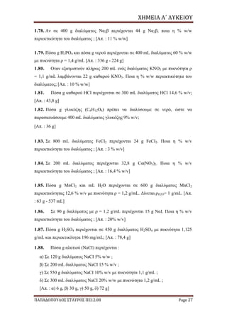 ΧΗΜΕΙΑ	Α΄	ΛΥΚΕΙΟΥ
ΠΑΠΑΔΟΠΟΥΛΟΣ ΣΤΑΥΡΟΣ ΠΕ12.08 Page 27
1.78. Αν σε 400 g διαλύματος Να2β περιέχονται 44 g Να2β, ποια η % w/w
περιεκτικότητα του διαλύματος ; [Απ. : 11 % w/w]
1.79. Πόσα g Η3ΡΟ4 και πόσα g νερού περιέχονται σε 400 mL διαλύματος 60 % w/w
με πυκνότητα ρ = 1,4 g/mL [Απ. : 336 g - 224 g]
1.80. Οταν εξατμιστούν πλήρως 200 mL ενός διαλύματος KNO3 με πυκνότητα ρ
= 1,1 g/mL λαμβάνονται 22 g καθαρού ΚΝΟ3. Ποια η % w/w περιεκτικότητα του
διαλύματος; [Απ. : 10 % w/w]
1.81. Πόσα g καθαρού HCI περιέχονται σε 300 mL διαλύματος HCI 14,6 % w/v;
[Απ. : 43,8 g]
1.82. Πόσα g γλυκόζης (C6H12O6) πρέπει να διαλύσουμε σε νερό, ώστε να
παρασκευάσουμε 400 mL διαλύματος γλυκόζης 9% w/v;
[Απ. : 36 g]
1.83. Σε 800 mL διαλύματος FeCI2 περιέχονται 24 g FeCI2. Ποια η % w/v
περιεκτικότητα του διαλύματος ; [Απ. : 3 % w/v]
1.84. Σε 200 mL διαλύματος περιέχονται 32,8 g Cα(NO3)2. Ποια η % w/v
περιεκτικότητα του διαλύματος ; [Απ. : 16,4 % w/v]
1.85. Πόσα g ΜnCl2 και mL Η2Ο περιέχονται σε 600 g διαλύματος ΜnCl2
περιεκτικότητας 12,6 % w/v με πυκνότητα ρ = 1,2 g/mL. Δίνεται ρH2O= 1 g/mL. [Απ.
: 63 g - 537 mL]
1.86. Σε 90 g διαλύματος με ρ = 1,2 g/mL περιέχονται 15 g ΝαΙ. Ποια η % w/v
περιεκτικότητα του διαλύματος ; [Απ. : 20% w/v]
1.87. Πόσα g H2SO4 περιέχονται σε 450 g διαλύματος H2SO4 με πυκνότητα 1,125
g/mL και περιεκτικότητα 196 mg/mL; [Απ. : 78,4 g]
1.88. Πόσα g αλατιού (NaCI) περιέχονται :
α) Σε 120 g διαλύματος NaCI 5% w/w ;
β) Σε 200 mL διαλύματος NaCI 15 % w/v ;
γ) Σε 550 g διαλύματος NaCI 10% w/v με πυκνότητα 1,1 g/mL ;
δ) Σε 300 mL διαλύματος NaCI 20% w/w με πυκνότητα 1,2 g/mL ;
[Απ. : α) 6 g, β) 30 g, γ) 50 g, δ) 72 g]
 