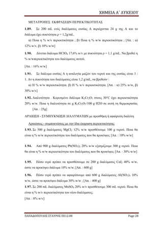 ΧΗΜΕΙΑ	Α΄	ΛΥΚΕΙΟΥ
ΠΑΠΑΔΟΠΟΥΛΟΣ ΣΤΑΥΡΟΣ ΠΕ12.08 Page 28
ΜΕΤΑΤΡΟΠΕΣ ΕΚΦΡΑΣΕΩΝ ΠΕΡΙΕΚΤΙΚΟΤΗΤΑΣ
1.89. Σε 200 mL ενός διαλύματος ουσίας Α περιέχονται 24 g της Α και το
διάλυμα έχει πυκνότητα ρ = 1,2g/mL.
α) Ποια η % w/v περιεκτικότητα ; β) Ποια η % w/w περιεκτικότητα ; [Απ. : α)
12% w/v, β) 10% w/w]
1.90. Δίνεται διάλυμα HCIO4 17,6% w/v με πυκνότητα ρ = 1,1 g/mL. Να βρεθεί η
% w/wπεριεκτικότητα του διαλύματος αυτού.
[Απ. : 16% w/w]
1.91. Σε διάλυμα ουσίας Α η αναλογία μαζών του νερού και της ουσίας είναι 3 :
1. Αν η πυκνότητα του διαλύματος είναι 1,2 g/mL, να βρεθούν :
α) Η % w/w περιεκτικότητα. β) Η % w/v περιεκτικότητα. [Απ. : α) 25% w/w, β)
30% w/v]
1.92. Διαλυτότητα . Κορεσμένο διάλυμα K2Cr2O7 στους 30°C έχει περιεκτικότητα
20% w/w. Ποια η διαλυτότητα σε g K2Cr2O7/100 g H2O σε αυτή τη θερμοκρασία;
[Απ. : 25g]
ΑΡΑΙΩΣΗ - ΣΥΜΠΥΚΝΩΣΗ ΔΙΑΛΥΜΑΤΩΝ με προσθήκη ή αφαίρεση διαλύτη
Αραιώσεις - συμπυκνώσεις με την ίδια έκφραση περιεκτικότητας
1.93. Σε 500 g διαλύματος MgCI2 12% w/w προσθέτουμε 100 g νερού. Ποια θα
είναι η % w/w περιεκτικότητα του διαλύματος που θα προκύψει; [Απ. : 10% w/w]
1.94. Από 900 g διαλύματος Pb(NO3)2 20% w/w εξατμίζουμε 300 g νερού. Ποια
θα είναι η % w/w περιεκτικότητα του διαλύματος που θα προκύψει; [Απ. : 30% w/w]
1.95. Πόσο νερό πρέπει να προσθέσουμε σε 200 g διαλύματος CαΙ2 40% w/w,
ώστε να προκύψει διάλυμα 10% w/w; [Απ. : 600 g]
1.96. Πόσο νερό πρέπει να αφαιρέσουμε από 600 g διαλύματος AI(NO3)3 10%
w/w, ώστε να προκύψει διάλυμα 30% w/w ; [Απ. : 400 g]
1.97. Σε 200 mL διαλύματος MnSO4 20% w/v προσθέτουμε 300 mL νερού. Ποια θα
είναι η % w/v περιεκτικότητα του νέου διαλύματος;
[Απ. : 8% w/v]
 