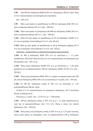 ΧΗΜΕΙΑ	Α΄	ΛΥΚΕΙΟΥ
ΠΑΠΑΔΟΠΟΥΛΟΣ ΣΤΑΥΡΟΣ ΠΕ12.08 Page 29
1.98. Από 500 mL διαλύματος KOH 22,4% w/v εξατμίζουμε 100 mL νερού. Ποια
η % w/v περιεκτικότητα του διαλύματος που προκύπτει;
[Απ. : 28% w/v]
1.99. Πόσο νερό πρέπει να προσθέσουμε σε 400 mL διαλύματος KBr 30% w/v,
ώστε να πάρουμε διάλυμα 20% w/v; [Απ. : 200 mL]
1.100. Πόσο νερό πρέπει να εξατμίσουμε από 600 mL διαλύματος ZnSO4 20% w/v,
ώστε να προκύψει διάλυμα 30% w/v ; [Απ. : 200 mL]
1.101. Πόσα mI νερό πρέπει να προσθέσουμε σε 20 mI διαλύματος NaOH 12 %
w/v για να προκύψει τελικό διάλυμα 4 % w/v. [Απ. 40 mL]
1.102. Πόσα gr νερό πρέπει να προσθέσουμε σε 40 gr διαλύματος ζάχαρης 20 %
w/w για να προκύψει τελικό διάλυμα 5 % w/w. [Απ. 120 gr.]
Αραιώσεις - συμπυκνώσεις με διαφορετική έκφραση περιεκτικότητας
1.103. Σε 480 g διαλύματος KOH 20% w/v με πυκνότητα ρ = 1,2 g/mL
προσθέτουμε 320 g H2O. Ποια θα είναι η % w/w περιεκτικότητα του διαλύματος που
θα προκύψει; [Απ. : 10% w/w]
1.104. Ποιος όγκος διαλύματος NαOH 25% w/w με πυκνότητα ρ = 1,29 g/mL
χρειάζεται για να παρασκευαστούν 300 mL διαλύματος NαOH 10,75% w/v; [Απ. :
100 mL]
1.105. Ποιος όγκος διαλύματος HNO3 20% w/v μπορεί να παρασκευαστεί από 100
mL πυκνού διαλύματος HNO3 68% w/w με πυκνότητα ρ=1,4 g/mL; [Απ. : 476 mL]
1.106. Σε 100 mL διαλύματος ουσίας Χ 30% w/w με πυκνότητα ρ= 1,25
g/mLπροσθέτουμε 200 mL νερού.
α) Ποια η % w/v περιεκτικότητα του αραιωμένου διαλύματος ; β) Τι πυκνότητα
θα έχει το διάλυμα αυτό ;
Δίνεται ρH2O=1 g/mL. [Απ. : 12,5% w/v, ρ2 = 1,083 g/mL]
1.107. 200 mL διαλύματος ουσίας Α 20% w/w με ρ = 1,1 g/mL αραιώνονται με
νερό και το αραιωμένοδιάλυμα είναι 11% w/w. Ποιος ο όγκος του τελικού
διαλύματος ; [Απ. : 380 mL]
1.108. Ποιος όγκος ενός διαλύματος ουσίας Α 20% w/w με ρ1=1,25 g/mL και ποιος
όγκος νερού πρέπει να αναμιχθούν, ώστε να παρασκευαστούν 240 g διαλύματος
 