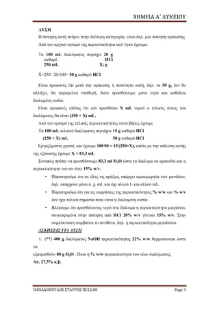 ΧΗΜΕΙΑ	Α΄	ΛΥΚΕΙΟΥ
ΠΑΠΑΔΟΠΟΥΛΟΣ ΣΤΑΥΡΟΣ ΠΕ12.08 Page 3
ΛΥΣΗ
Η άσκηση αυτή ανήκει στην δεύτερη κατηγορία, είναι δηλ. μια άσκηση αραίωσης.
Από τον αρχικό ορισμό της περιεκτικότητα κατ' όγκο έχουμε:
Τα 100 mL διαλύματος περιέχει 20 g
καθαρό HCl
250 mL X; g
X=250 .
20/100= 50 g καθαρό HCl
Είναι προφανές ότι μετά την αραίωση, η ποσότητα αυτή, δηλ. τα 50 g, δεν θα
αλλάξει, θα παραμείνει σταθερή, διότι προσθέτουμε μόνο νερό και καθόλου
διαλυμένη ουσία.
Είναι προφανές επίσης ότι εάν προσθέσω Χ mL νερού ο τελικός όγκος του
διαλύματος θα είναι (250 + Χ) mL.
Από τον ορισμό της τελικής περιεκτικότητας κατά βάρος έχουμε
Τα 100 mL τελικού διαλύματος περιέχον 15 g καθαρό HCl
(250 + Χ) mL 50 g καθαρό HCl
Εργαζόμαστε χιαστί, και έχουμε 100.
50 = 15.
(250+Χ), οπότε με την επίλυση αυτής
της εξίσωσης έχουμε Χ = 83,3 mL
Συνεπώς πρέπει να προσθέσουμε 83,3 ml H2O ώστε το διάλυμα να αραιωθεί και η
περιεκτικότητα του να γίνει 15% w/v.
• Παρατηρούμε ότι σε όλες τις πράξεις υπάρχει ομοιομορφία των μονάδων,
δηλ. υπάρχουν μόνο π. χ. mL και όχι αλλού L και αλλού mL.
• Παρατηρούμε ότι για τις εκφράσεις της περιεκτικότητας % w/w και % w/v
δεν έχει τελικά σημασία ποια είναι η διαλυμένη ουσία.
• Βλέπουμε ότι προσθέτοντας νερό στο διάλυμα η περιεκτικότητα μικραίνει,
συγκεκριμένα στην άσκηση από HCl 20% w/v γίνεται 15% w/v. Στην
συμπύκνωση συμβαίνει το αντίθετο, δηλ. η περιεκτικότητα μεγαλώνει.
ΑΣΚΗΣΕΙΣ ΓΙΑ ΛΥΣΗ
1. (**) 400 g διαλύματος NaOH περιεκτικότητας 22% w/w θερμαίνονται ώστε
να
εξατμισθούν 80 g H2O . Ποια η % w/w περιεκτικότητα του νέου διαλύματος;
Απ. 27,5% κ.β.
 