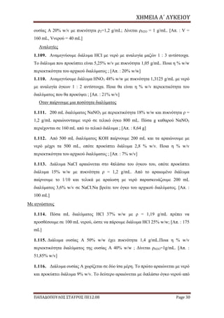 ΧΗΜΕΙΑ	Α΄	ΛΥΚΕΙΟΥ
ΠΑΠΑΔΟΠΟΥΛΟΣ ΣΤΑΥΡΟΣ ΠΕ12.08 Page 30
ουσίας Α 20% w/v με πυκνότητα ρ2=1,2 g/mL; Δίνεται ρH2O = 1 g/mL. [Απ. : V =
160 mL, Vνερού = 40 mL]
Αναλογίες
1.109. Αναμιγνύουμε διάλυμα HCI με νερό με αναλογία μαζών 1 : 3 αντίστοιχα.
Το διάλυμα που προκύπτει είναι 5,25% w/v με πυκνότητα 1,05 g/mL. Ποια η % w/w
περιεκτικότητα του αρχικού διαλύματος ; [Απ. : 20% w/w]
1.110. Αναμιγνύουμε διάλυμα ΗΝΟ3 48% w/w με πυκνότητα 1,3125 g/mL με νερό
με αναλογία όγκων 1 : 2 αντίστοιχα. Ποια θα είναι η % w/v περιεκτικότητα του
διαλύματος που θα προκύψει ; [Απ. : 21% w/v]
Οταν παίρνουμε μια ποσότητα διαλύματος
1.111. 200 mL διαλύματος ΝαΝΟ3 με περιεκτικότητα 18% w/w και πυκνότητα ρ =
1,2 g/mL αραιώνονταιμε νερό σε τελικό όγκο 800 mL. Πόσα g καθαρού ΝαΝΟ3
περιέχονται σε 160 mL από το τελικό διάλυμα ; [Απ. : 8,64 g]
1.112. Από 500 mL διαλύματος KOH παίρνουμε 200 mL και τα αραιώνουμε με
νερό μέχρι τα 500 mL, οπότε προκύπτει διάλυμα 2,8 % w/v. Ποια η % w/v
περιεκτικότητα του αρχικού διαλύματος ; [Απ. : 7% w/v]
1.113. Διάλυμα NaCI αραιώνεται στο 4πλάσιο του όγκου του, οπότε προκύπτει
διάλυμα 15% w/w με πυκνότητα ρ = 1,2 g/mL. Από το αραιωμένο διάλυμα
παίρνουμε το 1/10 και τελικά με αραίωση με νερό παρασκευάζουμε 200 mL
διαλύματος 3,6% w/v σε NaCI.Να βρείτε τον όγκο του αρχικού διαλύματος. [Απ. :
100 mL]
Με αγνώστους
1.114. Πόσα mL διαλύματος HCl 37% w/w με ρ = 1,19 g/mL πρέπει να
προσθέσουμε σε 100 mL νερού, ώστε να πάρουμε διάλυμα HCl 25% w/w; [Απ. : 175
mL]
1.115. Διάλυμα ουσίας Α 50% w/w έχει πυκνότητα 1,4 g/mL.Ποια η % w/v
περιεκτικότητα διαλύματος της ουσίας Α 40% w/w ; Δίνεται ρH2O=1g/mL. [Απ. :
51,85% w/v]
1.116. Διάλυμα ουσίας Α χωρίζεται σε δύο ίσα μέρη. Το πρώτο αραιώνεται με νερό
και προκύπτει διάλυμα 9% w/v. Το δεύτερο αραιώνεται με διπλάσιο όγκο νερού από
 