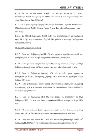 ΧΗΜΕΙΑ	Α΄	ΛΥΚΕΙΟΥ
ΠΑΠΑΔΟΠΟΥΛΟΣ ΣΤΑΥΡΟΣ ΠΕ12.08 Page 32
1.124. Σε 240 gr διαλύματος NaΟΗ 18% w/v με πυκνότητα 1,2 gr/mL
προσθέτουμε 50 mL διαλύματος NaΟΗ 8% w/v. Ποια η % w/v. περιεκτικότητα του
τελικού διαλύματος [Απ. 16% w/v]
1.125. Σε 70 gr διαλύματος ζάχαρης 40% w/v με πυκνότητα 1,4 gr/mL προσθέτουμε
150 mL διαλύματος NaΟΗ 8% w/v. Ποια η % w/v. Του τελικού διαλύματος . [Απ.
16% w/v]
1.126. Σε 200 mL διαλύματος NaOH 3,2% w/v προστίθενται 50 gr διαλύματος
ΚΟΗ 5,9 % κ.β και με πυκνότητα 1,2 gr/mL. Να βρεθεί η % w/v περιεκτικότητα του
τελικού διαλύματος.
Με άγνωστες αρχικές ποσότητες.
1.127. Πόσα mL διαλύματος NaΟΗ 4 % w/v πρέπει να προσθέσουμε σε 40 mL
διαλύματος NaΟΗ 20 % w/v για να προκύψει τελικό διάλυμα 8% w/v.
1.128. Πόσα gr διαλύματος θειικού οξέος 4% w/w πρέπει να ανμίξουμε με 20 gr
διαλύματος θειικού οξέος 50 % w/w για να προκύψει τελικό διάλυμα 8 % w/w.
1.129. Πόσα gr διαλύματος ζάχαρης 10% w/v με ρ=1,1 gr/mL πρέπει να
αναμιχθούν με 40 mL διαλύματος ζάχαρης 30 % w/w για να προκύψει τελικό
διάλυμα 18% w/w.
1.130. Πόσα gr διαλύματος θειικού οξέος 70% w/w και πόσα gr άλλου διαλύματος
θειικού οξέος 30% w/w πρέπει να αναμιχθούν για να προκύψουν 600 gr διαλύματος
περιεκτικότητας 40% w/w
1.131. Πόσα gr διαλύματος HCl 6% w/w πρέπει να προστεθούν σε 60gr
διαλύματος HCl 12% w/w ετσι ώστε να προκύψει διάλυμα με περιεκτικότητα 10%
w/w
1.132. Με ποία αναλογία βαρών πρέπει να αναμίξουμε δύο διαλύματατης ίδιας
ουσίας 60% κ.β και 20% κ.β αντίστοιχα για να προκύψει διάλυμα 30% w/w
1.133. Πόσα cm3
διαλύματος HCl 10% w/v πρέπει να προσθέσουμε σε150 cm3
διαλύματος HCl 30% w/v γιά να πάρουμε διάλυμα με περιεκτικότητα 24% w/v
 