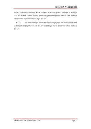 ΧΗΜΕΙΑ	Α΄	ΛΥΚΕΙΟΥ
ΠΑΠΑΔΟΠΟΥΛΟΣ ΣΤΑΥΡΟΣ ΠΕ12.08 Page 33
1.134. Διάλυμα Α περιέχει 4% κ.β NaOH με d=1,05 gr/mL. Διάλυμα Β περιέχει
12% w/v NaOH. Ποιούς όγκους πρέπει να χρησιμοποιήσουμε από το κάθε διάλυμα
έτσι ώστε να παρασκευάσουμε δ/μα 8% w/v.
1.135. Με ποια αναλογία όγκων πρέπει να αναμίξουμε δύο διαλύματα NaΟΗ
με περιεκτικότητες 8% w/v και 2% w/v αντίστοιχα για να προκύψει τελικό διάλυμα
4% w/v.
 
