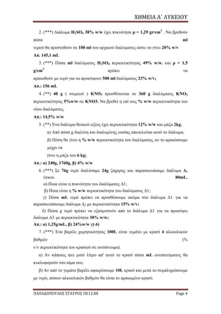ΧΗΜΕΙΑ	Α΄	ΛΥΚΕΙΟΥ
ΠΑΠΑΔΟΠΟΥΛΟΣ ΣΤΑΥΡΟΣ ΠΕ12.08 Page 4
2. (***) Διάλυμα H2SO4 38% w/w έχει πυκνότητα ρ = 1,29 gr/cm3
. Να βρεθούν
πόσα ml
νερού θα προστεθούν σε 100 ml του αρχικού διαλύματος ώστε να γίνει 20% w/v
Απ. 145,1 mL
3. (***) Πόσα ml διαλύματος H2SO4 περιεκτικότητας 49% w/w. και ρ = 1,5
g/cm3
πρέπει να
αραιωθούν με νερό για να προκύψουν 500 ml διαλύματος 23% w/v;
Απ.: 156 mL
4. (**) 40 g ( στερεού ) KNO3 προσθέτονται σε 360 g διαλύματος KNO3
περιεκτικότητας 5%w/w σε KNO3. Να βρεθεί η επί τοις % w/w περιεκτικότητα του
νέου διαλύματος.
Απ.: 14,5% w/w
5. (**) Ένα διάλυμα θειικού οξέος έχει περιεκτικότητα 12% w/w και μάζα 2kg.
α) Από πόσα g διαλύτη και διαλυμένης ουσίας αποτελείται αυτό το διάλυμα;
β) Πόση θα γίνει η % w/w περιεκτικότητα του διαλύματος, αν το αραιώσουμε
μέχρι να
γίνει η μάζα του 6 kg;
Απ.: α) 240g, 1760g, β) 4% w/w
6. (***) Σε 76g νερό διαλύσαμε 24g ζάχαρης και παρασκευάσαμε διάλυμα Δ1
όγκου 80mL.
α) Ποια είναι η πυκνότητα του διαλύματος Δ1;
β) Ποια είναι η % w/w περιεκτικότητα του διαλύματος Δ1;
γ) Πόσα mL νερό πρέπει να προσθέσουμε ακόμα στο διάλυμα Δ1 για να
παρασκευάσουμε διάλυμα Δ2 με περιεκτικότητα 15% w/v;
δ) Πόσα g νερό πρέπει να εξατμιστούν από το διάλυμα Δ1 για να προκύψει
διάλυμα Δ3 με περιεκτικότητα 30% w/w;
Απ.: α) 1,25g/mL, β) 24%w/w γ) δ)
7. (***) Ένα βαρέλι χωρητικότητας 100L είναι γεμάτο με κρασί 4 αλκοολικών
βαθμών (%
v/v περιεκτικότητα του κρασιού σε οινόπνευμα).
α) Αν κάποιος πιει μισό λίτρο απ' αυτό το κρασί πόσα mL οινοπνεύματος θα
κυκλοφορούν στο αίμα του;
β) Αν από το γεμάτο βαρέλι αφαιρέσουμε 10L κρασί και μετά το συμπληρώσουμε
με νερό, πόσων αλκοολικών βαθμών θα είναι το αραιωμένο κρασί;
 