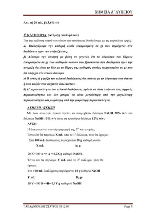 ΧΗΜΕΙΑ	Α΄	ΛΥΚΕΙΟΥ
ΠΑΠΑΔΟΠΟΥΛΟΣ ΣΤΑΥΡΟΣ ΠΕ12.08 Page 5
Απ.: α) 20 mL, β) 3,6% v/v
3η
ΚΑΤΗΓΟΡΙΑ (Ανάμιξη Διαλυμάτων)
Για την επίλυση αυτού του τύπου των ασκήσεων δουλεύουμε με τις παρακάτω αρχές:
α) Υπολογίζουμε την καθαρή ουσία (εκφρασμένη σε g) που περιέχεται στα
διαλύματα πριν την ανάμιξή τους.
β) Λύνουμε την άσκηση με βάση το γεγονός ότι το άθροισμα του βάρους
(εκφρασμένο σε g) των καθαρών ουσιών που βρίσκονται στα διαλύματα πριν την
ανάμιξη θα είναι το ίδιο με το βάρος της καθαρής ουσίας (εκφρασμένο σε g) που
θα υπάρχει στο τελικό διάλυμα.
γ) O όγκος ή η μάζα του τελικού διαλύματος θα ισούται με το άθροισμα των όγκων
ή των μαζών των αρχικών διαλυμάτων.
δ) Η περιεκτικότητα του τελικού διαλύματος πρέπει να είναι ανάμεσα στις αρχικές
περιεκτικότητες και δεν μπορεί να είναι μεγαλύτερη από την μεγαλύτερη
περιεκτικότητα και μικρότερη από την μικρότερη περιεκτικότητα.
ΛΥΜΕΝΗ ΑΣΚΗΣΗ
Με ποια αναλογία όγκων πρέπει να αναμιχθούν διάλυμα NaOH 20% w/v και
διάλυμα NaOH 10% w/v ώστε να προκύψει διάλυμα 12% w/v;
ΛΥΣΗ
Η άσκηση είναι τυπική εφαρμογή της 3ης
κατηγορίας.
Έστω ότι θα πάρουμε Χ mL από το 1ο
διάλυμα, τότε θα έχουμε:
Στα 100 mL διαλύματος περιέχονται 20 g καθαρή ουσία
X mL A; g
20.
X=100.
A=> A = 0,2X g καθαρό NaOH .
Έστω ότι θα πάρουμε Υ mL από το 2ο
διάλυμα, τότε θα
έχουμε:
Στα 100 mL διαλύματος περιέχονται 10 g καθαρό NaOH
Y mL B; gr
10.
Y=100.
B=>B= 0,1Y g καθαρού NaOH
 