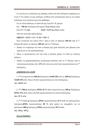 ΧΗΜΕΙΑ	Α΄	ΛΥΚΕΙΟΥ
ΠΑΠΑΔΟΠΟΥΛΟΣ ΣΤΑΥΡΟΣ ΠΕ12.08 Page 6
Το γεγονός ότι η ποσότητα της καθαρής ουσίας στα δύο διαλύματα εκφράζεται με
Χ και Υ δεν πρέπει να μας ανησυχεί, αντίθετα είναι φυσιολογικό γιατί με τον τρόπο
εισάγουμε τους αγνώστους μας στο πρόβλημα.
Για το τελικό διάλυμα, το οποίο θα έχει όγκο Χ + Υ, έχουμε:
Στα 100 mL διαλύματος θα έχουμε 12 g καθαρή ουσία
Στα ( Χ + Υ ) mL (0,2X + 0,1Y) g καθαρή ουσία
Από την τελευταία σχέση έχουμε:
100(0,2Χ + 0,1Υ) = ( Χ + Υ )12 =>4Χ= Υ
Άρα η αναλογία των όγκων είναι 1 προς 4, δηλ. αν πάρουμε 100 mL από το 1ο
διάλυμα θα πρέπει να πάρουμε 400 mL από το 2ο
διάλυμα.
• Πρέπει να γνωρίζουμε ότι όταν η άσκηση μας ζητά αναλογία, μία εξίσωση είναι
αρκετή για να την προσδιορίσουμε.
• Όπως οι προηγούμενες έτσι και αυτή η άσκηση μπορεί να λυθεί με πολλούς
τρόπους.
• Πρέπει να χρησιμοποιήσουμε μεγαλύτερη ποσότητα από το 2ο
διάλυμα γιατί η
τελική περιεκτικότητα, δηλ. 12% w/v είναι πιο κοντά στην περιεκτικότητα του 2ου
διαλύματος.
ΑΣΚΗΣΕΙΣ ΓΙΑ ΛΥΣΗ
1. (**) Αναμιγνύονται 400 ml διαλύματος NaOH 20% w/v με 200 ml διαλύματος
NaOH 10% w/v. Ποια η % w/v περιεκτικότητα του νέου διαλύματος;
Απ.: 16,6% w/v
2. (**) 300 gr διαλύματος HNO3 25 % w/w αναμιγνύονται με 200 gr διαλύματος
HNO3 15% w/w. Ποια η % w/w περιεκτικότητα του τελικού διαλύματος;
Απ.: 21 % w/w
3. (***) Πόσα g διαλύματος HNO3 περιεκτικότητας 10 % w/w και πόσα g άλλου
διαλύματοςHNO3 περιεκτικότητας 80 % w/w πρέπει να αναμιχθούν για να
προκύψουν 800 g διαλύματος HNO3 περιεκτικότητας 50 % w/w;
Απ.: 343 g - 457 g
ΔΙΑΛΥΤΟΤΗΤΑ
 