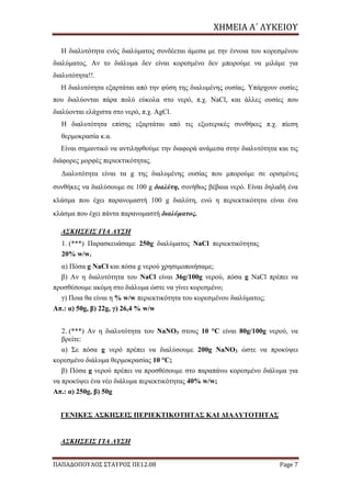 ΧΗΜΕΙΑ	Α΄	ΛΥΚΕΙΟΥ
ΠΑΠΑΔΟΠΟΥΛΟΣ ΣΤΑΥΡΟΣ ΠΕ12.08 Page 7
Η διαλυτότητα ενός διαλύματος συνδέεται άμεσα με την έννοια του κορεσμένου
διαλύματος. Αν το διάλυμα δεν είναι κορεσμένο δεν μπορούμε να μιλάμε για
διαλυτότητα!!.
Η διαλυτότητα εξαρτάται από την φύση της διαλυμένης ουσίας. Υπάρχουν ουσίες
που διαλύονται πάρα πολύ εύκολα στο νερό, π.χ. NaCl, και άλλες ουσίες που
διαλύονται ελάχιστα στο νερό, π.χ. AgCl.
Η διαλυτότητα επίσης εξαρτάται από τις εξωτερικές συνθήκες π.χ. πίεση
θερμοκρασία κ.α.
Είναι σημαντικό να αντιληφθούμε την διαφορά ανάμεσα στην διαλυτότητα και τις
διάφορες μορφές περιεκτικότητας.
Διαλυτότητα είναι τα g της διαλυμένης ουσίας που μπορούμε σε ορισμένες
συνθήκες να διαλύσουμε σε 100 g διαλύτη, συνήθως βέβαια νερό. Είναι δηλαδή ένα
κλάσμα που έχει παρανομαστή 100 g διαλύτη, ενώ η περιεκτικότητα είναι ένα
κλάσμα που έχει πάντα παρανομαστή διαλύματος.
ΑΣΚΗΣΕΙΣ ΓΙΑ ΛΥΣΗ
1. (***) Παρασκευάσαμε 250g διαλύματος NaCl περιεκτικότητας
20% w/w.
α) Πόσα g NaCl και πόσα g νερού χρησιμοποιήσαμε;
β) Αν η διαλυτότητα του NaCl είναι 36g/100g νερού, πόσα g NaCl πρέπει να
προσθέσουμε ακόμη στο διάλυμα ώστε να γίνει κορεσμένο;
γ) Ποια θα είναι η % w/w περιεκτικότητα του κορεσμένου διαλύματος;
Απ.: α) 50g, β) 22g, γ) 26,4 % w/w
2. (***) Αν η διαλυτότητα του NaNO3 στους 10 °C είναι 80g/100g νερού, να
βρείτε:
α) Σε πόσα g νερό πρέπει να διαλύσουμε 200g NaNO3 ώστε να προκύψει
κορεσμένο διάλυμα θερμοκρασίας 10 °C;
β) Πόσα g νερού πρέπει να προσθέσουμε στο παραπάνω κορεσμένο διάλυμα για
να προκύψει ένα νέο διάλυμα περιεκτικότητας 40% w/w;
Απ.: α) 250g, β) 50g
ΓΕΝΙΚΕΣ ΑΣΚΗΣΕΙΣ ΠΕΡΙΕΚΤΙΚΟΤΗΤΑΣ ΚΑΙ ΔΙΑΛΥΤΟΤΗΤΑΣ
ΑΣΚΗΣΕΙΣ ΓΙΑ ΛΥΣΗ
 