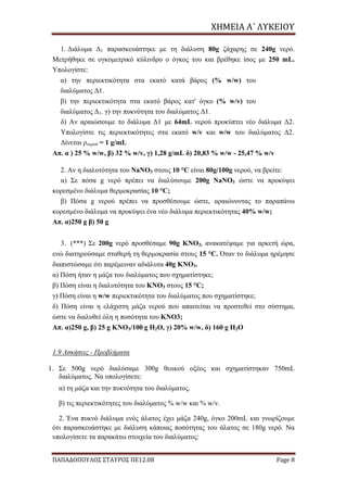 ΧΗΜΕΙΑ	Α΄	ΛΥΚΕΙΟΥ
ΠΑΠΑΔΟΠΟΥΛΟΣ ΣΤΑΥΡΟΣ ΠΕ12.08 Page 8
1. Διάλυμα Δ1 παρασκευάστηκε με τη διάλυση 80g ζάχαρης σε 240g νερό.
Μετρήθηκε σε ογκομετρικό κύλινδρο ο όγκος του και βρέθηκε ίσος με 250 mL.
Υπολογίστε:
α) την περιεκτικότητα στα εκατό κατά βάρος (% w/w) του
διαλύματος Δ1.
β) την περιεκτικότητα στα εκατό βάρος κατ' όγκο (% w/v) του
διαλύματος Δ1. γ) την πυκνότητα του διαλύματος Δ1.
δ) Αν αραιώσουμε το διάλυμα Δ1 με 64mL νερού προκύπτει νέο διάλυμα Δ2.
Υπολογίστε τις περιεκτικότητες στα εκατό w/v και w/w του διαλύματος Δ2.
Δίνεται ρνερού = 1 g/mL
Απ. α ) 25 % w/w, β) 32 % w/v, γ) 1,28 g/mL δ) 20,83 % w/w - 25,47 % w/v
2. Αν η διαλυτότητα του NaNO3 στους 10 °C είναι 80g/100g νερού, να βρείτε:
α) Σε πόσα g νερό πρέπει να διαλύσουμε 200g NaNO3 ώστε να προκύψει
κορεσμένο διάλυμα θερμοκρασίας 10 °C;
β) Πόσα g νερού πρέπει να προσθέσουμε ώστε, αραιώνοντας το παραπάνω
κορεσμένο διάλυμα να προκύψει ένα νέο διάλυμα περιεκτικότητας 40% w/w;
Απ. α)250 g β) 50 g
3. (***) Σε 200g νερό προσθέσαμε 90g KNO3; ανακατέψαμε για αρκετή ώρα,
ενώ διατηρούσαμε σταθερή τη θερμοκρασία στους 15 °C. Όταν το διάλυμα ηρέμησε
διαπιστώσαμε ότι παρέμειναν αδιάλυτα 40g ΚΝΟ3.
α) Πόση ήταν η μάζα του διαλύματος που σχηματίστηκε;
β) Πόση είναι η διαλυτότητα του ΚΝΟ3 στους 15 °C;
γ) Πόση είναι η w/w περιεκτικότητα του διαλύματος που σχηματίστηκε;
δ) Πόση είναι η ελάχιστη μάζα νερού που απαιτείται να προστεθεί στο σύστημα,
ώστε να διαλυθεί όλη η ποσότητα του ΚΝΟ3;
Απ. α)250 g, β) 25 g KNO3/100 g H2O, γ) 20% w/w, δ) 160 g H2O
1.9 Ασκήσεις - Προβλήματα
1. Σε 500g νερό διαλύσαμε 300g θειικού οξέος και σχηματίστηκαν 750mL
διαλύματος. Να υπολογίσετε:
α) τη μάζα και την πυκνότητα του διαλύματος.
β) τις περιεκτικότητες του διαλύματος % w/w και % w/v.
2. Ένα πυκνό διάλυμα ενός άλατος έχει μάζα 240g, όγκο 200mL και γνωρίζουμε
ότι παρασκευάστηκε με διάλυση κάποιας ποσότητας του άλατος σε 180g νερό. Να
υπολογίσετε τα παρακάτω στοιχεία του διαλύματος:
 