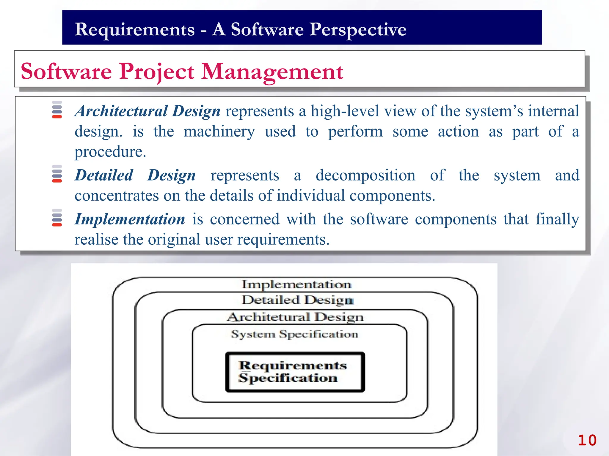 Requirements - A Software Perspective
Software Project Management
Architectural Design represents a high-level view of the system’s internal
design. is the machinery used to perform some action as part of a
procedure.
Detailed Design represents a decomposition of the system and
concentrates on the details of individual components.
Implementation is concerned with the software components that finally
realise the original user requirements.
10
 