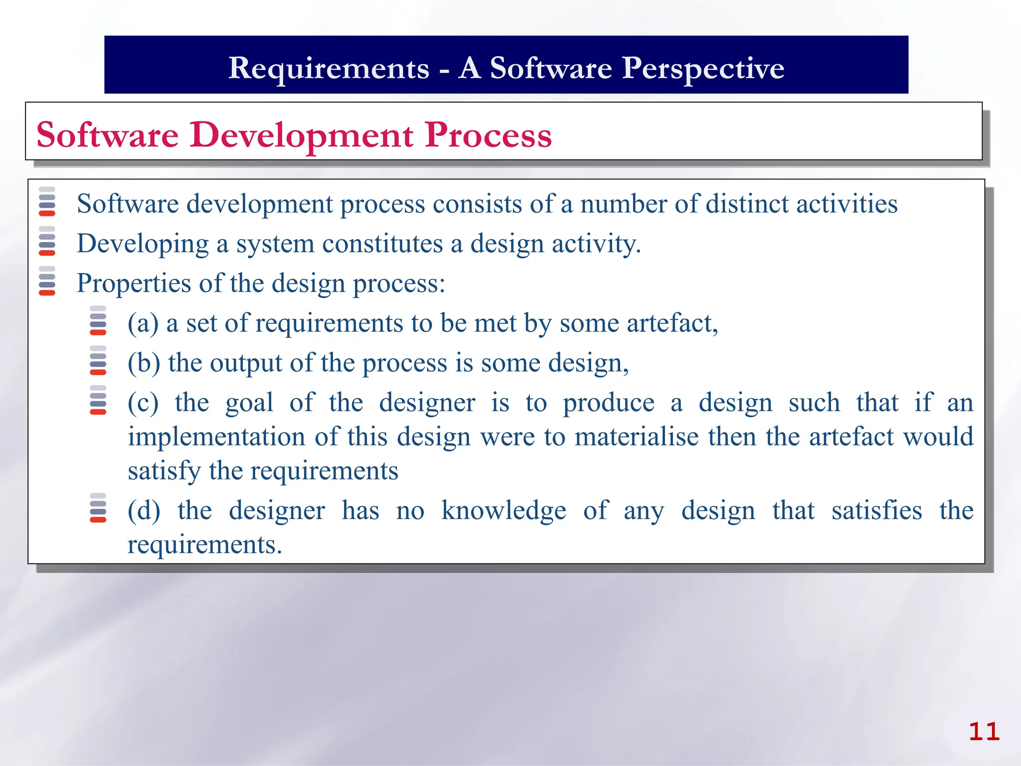 Software Development Process
Software development process consists of a number of distinct activities
Developing a system constitutes a design activity.
Properties of the design process:
(a) a set of requirements to be met by some artefact,
(b) the output of the process is some design,
(c) the goal of the designer is to produce a design such that if an
implementation of this design were to materialise then the artefact would
satisfy the requirements
(d) the designer has no knowledge of any design that satisfies the
requirements.
11
Requirements - A Software Perspective
 