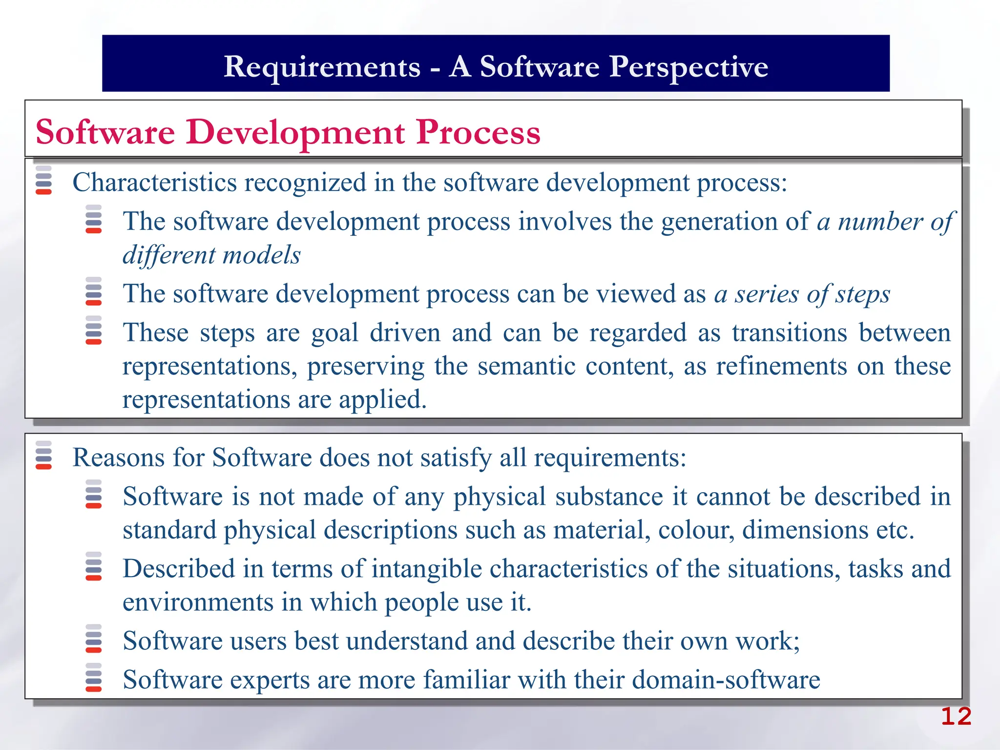 Characteristics recognized in the software development process:
The software development process involves the generation of a number of
different models
The software development process can be viewed as a series of steps
These steps are goal driven and can be regarded as transitions between
representations, preserving the semantic content, as refinements on these
representations are applied.
12
Requirements - A Software Perspective
Software Development Process
Reasons for Software does not satisfy all requirements:
Software is not made of any physical substance it cannot be described in
standard physical descriptions such as material, colour, dimensions etc.
Described in terms of intangible characteristics of the situations, tasks and
environments in which people use it.
Software users best understand and describe their own work;
Software experts are more familiar with their domain-software
 