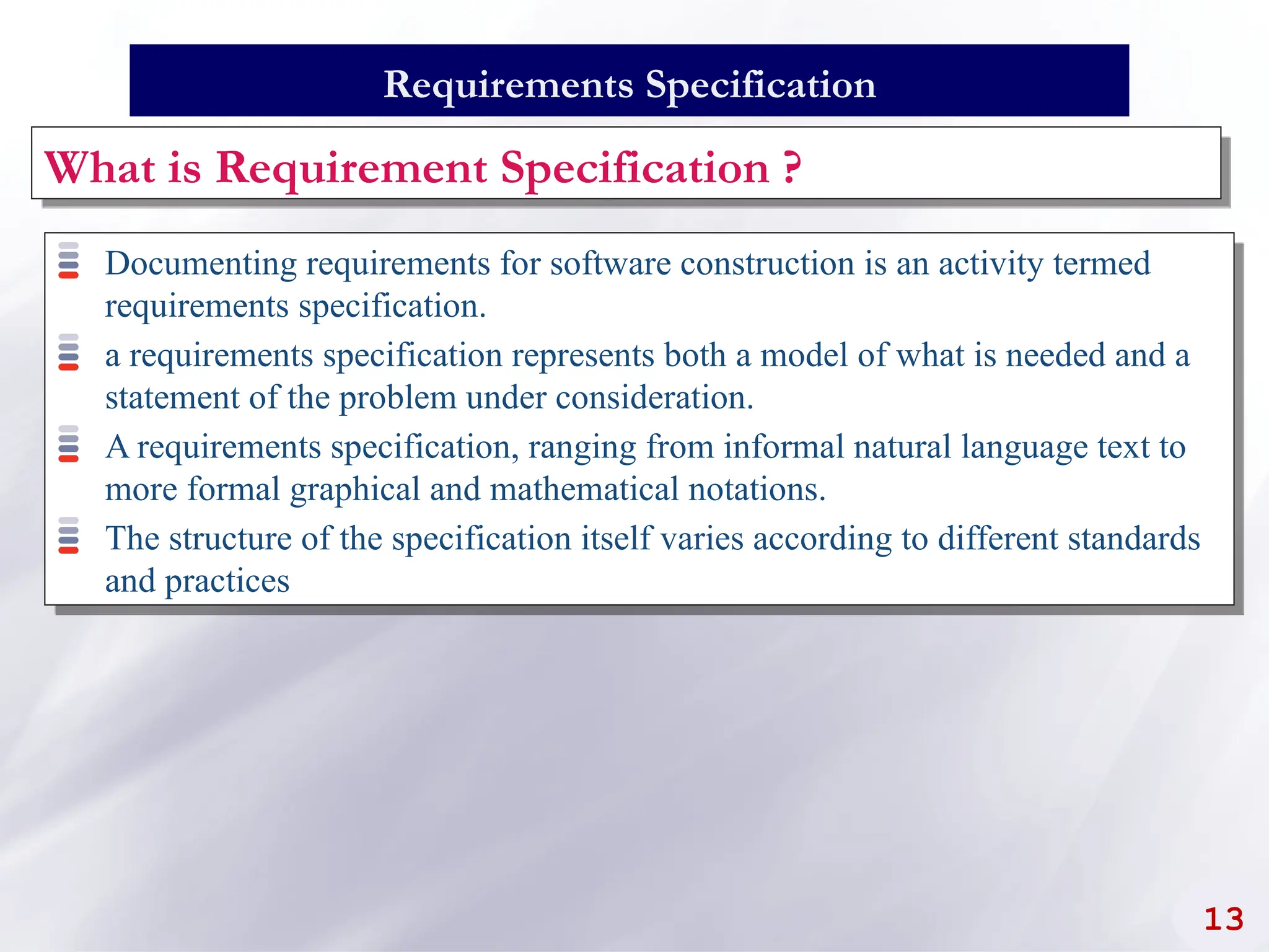 Documenting requirements for software construction is an activity termed
requirements specification.
a requirements specification represents both a model of what is needed and a
statement of the problem under consideration.
A requirements specification, ranging from informal natural language text to
more formal graphical and mathematical notations.
The structure of the specification itself varies according to different standards
and practices
13
Requirements Specification
What is Requirement Specification ?
 