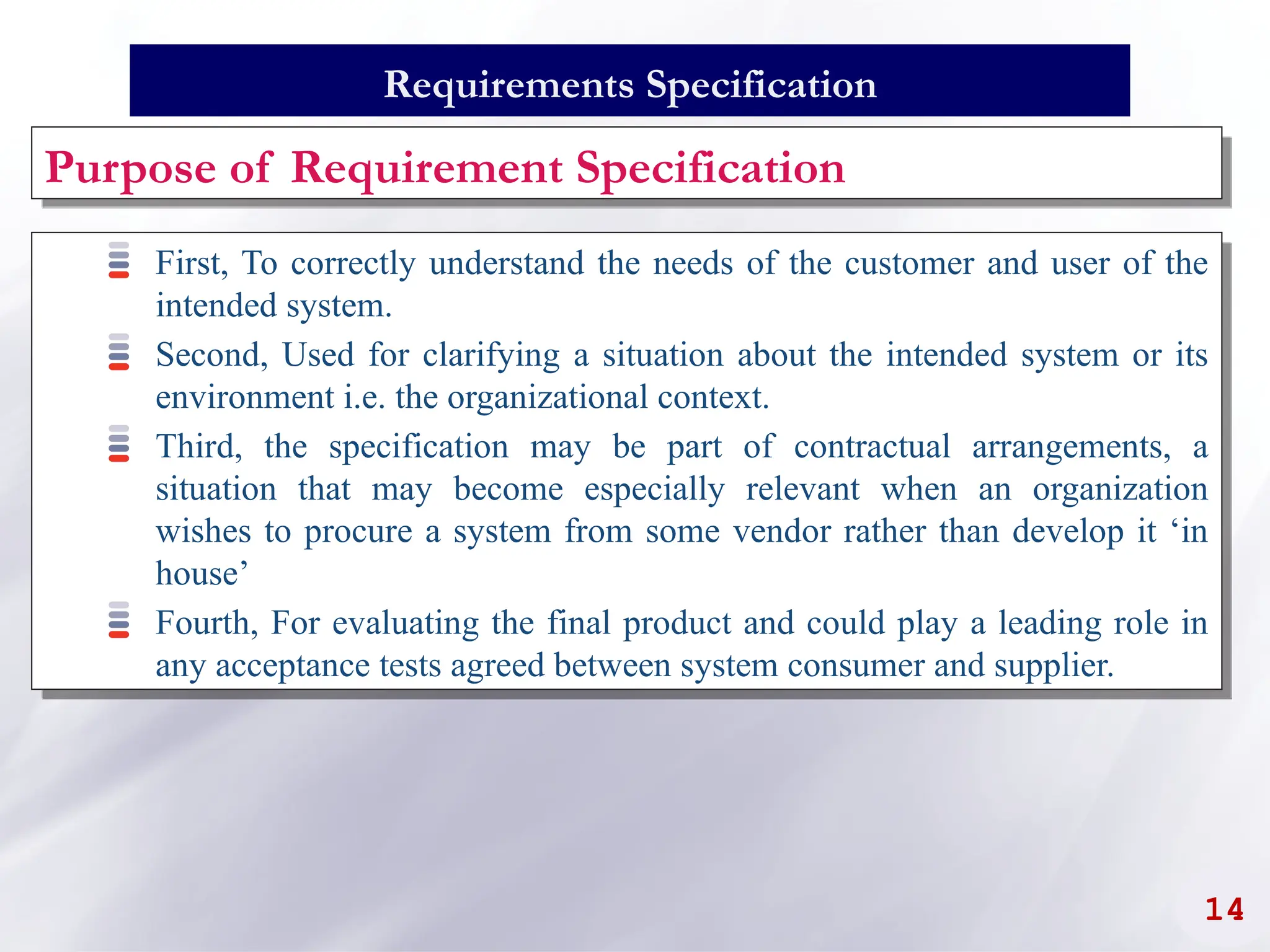 14
First, To correctly understand the needs of the customer and user of the
intended system.
Second, Used for clarifying a situation about the intended system or its
environment i.e. the organizational context.
Third, the specification may be part of contractual arrangements, a
situation that may become especially relevant when an organization
wishes to procure a system from some vendor rather than develop it ‘in
house’
Fourth, For evaluating the final product and could play a leading role in
any acceptance tests agreed between system consumer and supplier.
Requirements Specification
Purpose of Requirement Specification
 