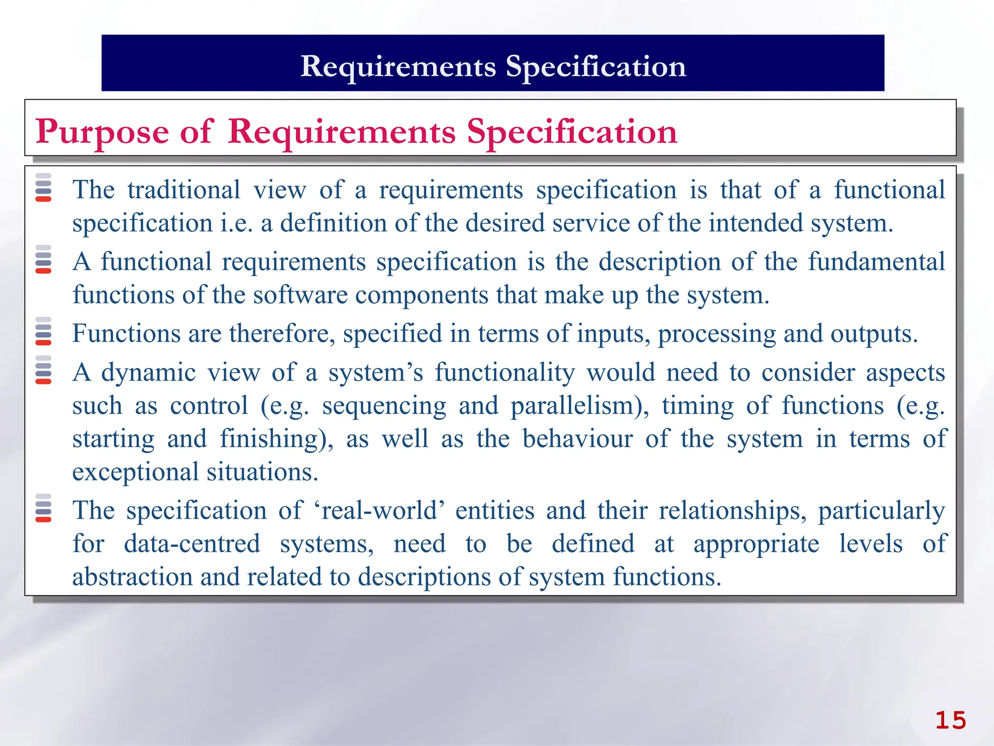 The traditional view of a requirements specification is that of a functional
specification i.e. a definition of the desired service of the intended system.
A functional requirements specification is the description of the fundamental
functions of the software components that make up the system.
Functions are therefore, specified in terms of inputs, processing and outputs.
A dynamic view of a system’s functionality would need to consider aspects
such as control (e.g. sequencing and parallelism), timing of functions (e.g.
starting and finishing), as well as the behaviour of the system in terms of
exceptional situations.
The specification of ‘real-world’ entities and their relationships, particularly
for data-centred systems, need to be defined at appropriate levels of
abstraction and related to descriptions of system functions.
15
Requirements Specification
Purpose of Requirements Specification
 