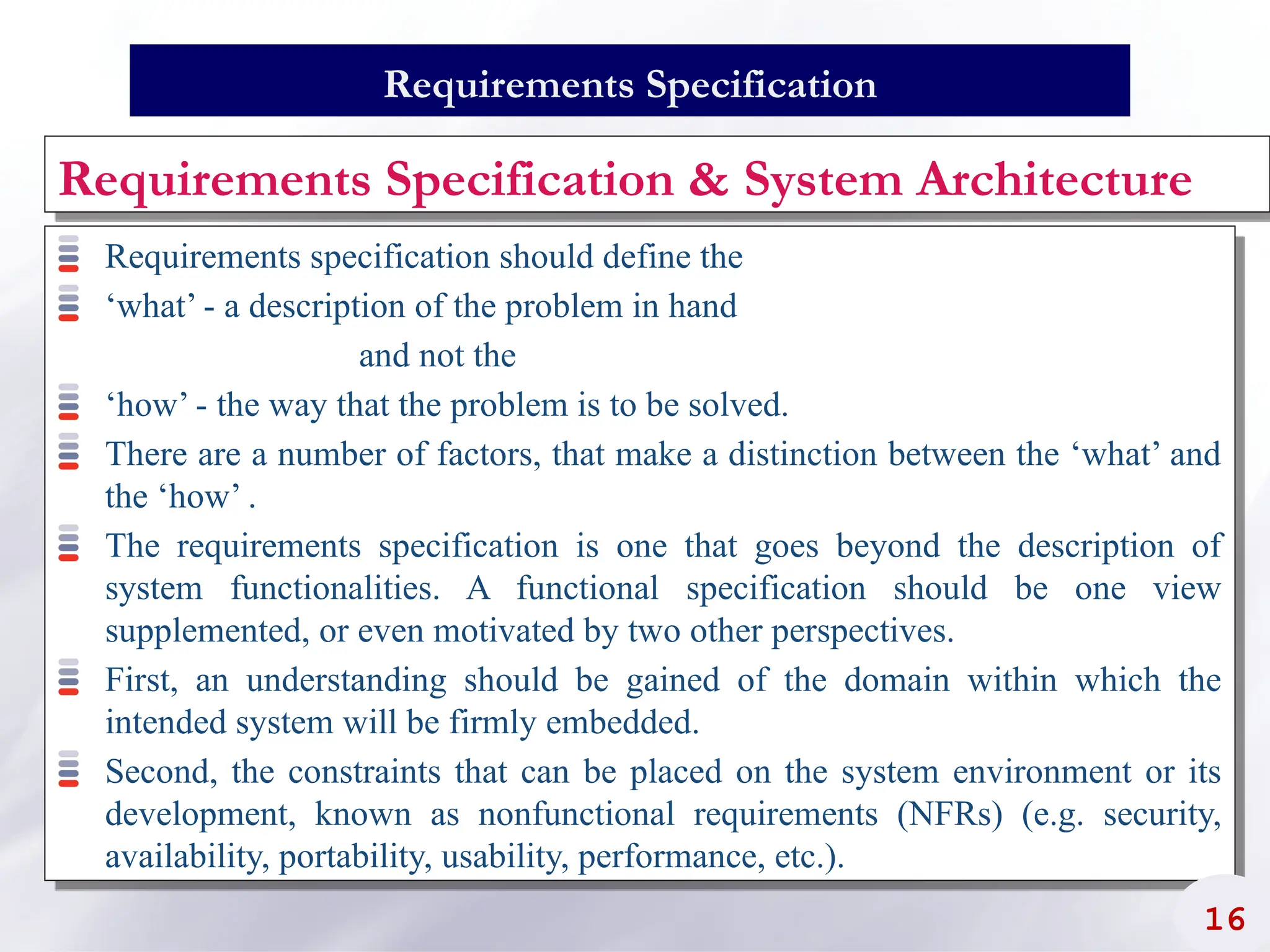 Requirements Specification & System Architecture
Requirements specification should define the
‘what’ - a description of the problem in hand
and not the
‘how’ - the way that the problem is to be solved.
There are a number of factors, that make a distinction between the ‘what’ and
the ‘how’ .
The requirements specification is one that goes beyond the description of
system functionalities. A functional specification should be one view
supplemented, or even motivated by two other perspectives.
First, an understanding should be gained of the domain within which the
intended system will be firmly embedded.
Second, the constraints that can be placed on the system environment or its
development, known as nonfunctional requirements (NFRs) (e.g. security,
availability, portability, usability, performance, etc.).
16
Requirements Specification
 