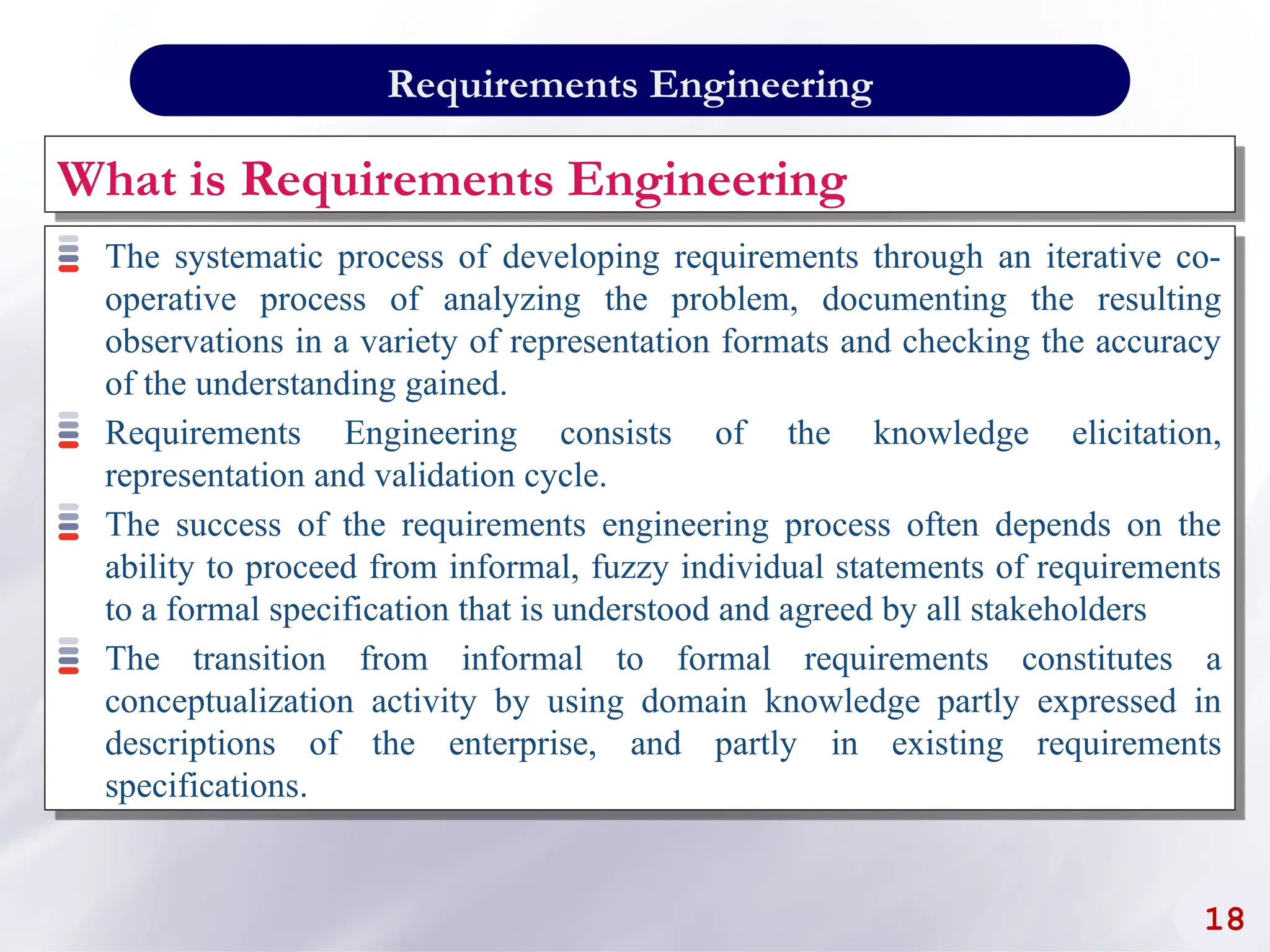 What is Requirements Engineering
The systematic process of developing requirements through an iterative co-
operative process of analyzing the problem, documenting the resulting
observations in a variety of representation formats and checking the accuracy
of the understanding gained.
Requirements Engineering consists of the knowledge elicitation,
representation and validation cycle.
The success of the requirements engineering process often depends on the
ability to proceed from informal, fuzzy individual statements of requirements
to a formal specification that is understood and agreed by all stakeholders
The transition from informal to formal requirements constitutes a
conceptualization activity by using domain knowledge partly expressed in
descriptions of the enterprise, and partly in existing requirements
specifications.
18
Requirements Engineering
 