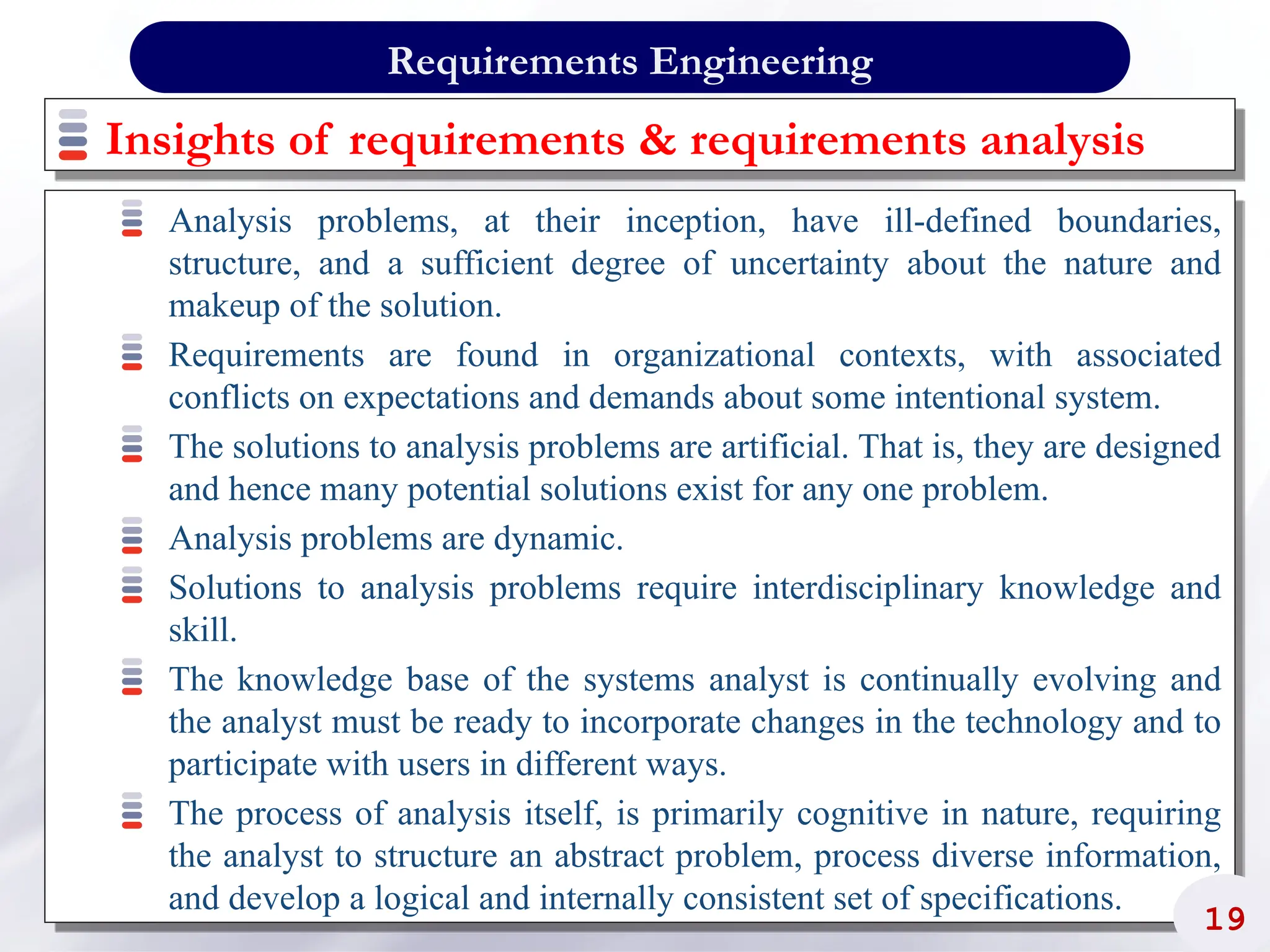 Insights of requirements & requirements analysis
Analysis problems, at their inception, have ill-defined boundaries,
structure, and a sufficient degree of uncertainty about the nature and
makeup of the solution.
Requirements are found in organizational contexts, with associated
conflicts on expectations and demands about some intentional system.
The solutions to analysis problems are artificial. That is, they are designed
and hence many potential solutions exist for any one problem.
Analysis problems are dynamic.
Solutions to analysis problems require interdisciplinary knowledge and
skill.
The knowledge base of the systems analyst is continually evolving and
the analyst must be ready to incorporate changes in the technology and to
participate with users in different ways.
The process of analysis itself, is primarily cognitive in nature, requiring
the analyst to structure an abstract problem, process diverse information,
and develop a logical and internally consistent set of specifications.
19
Requirements Engineering
 