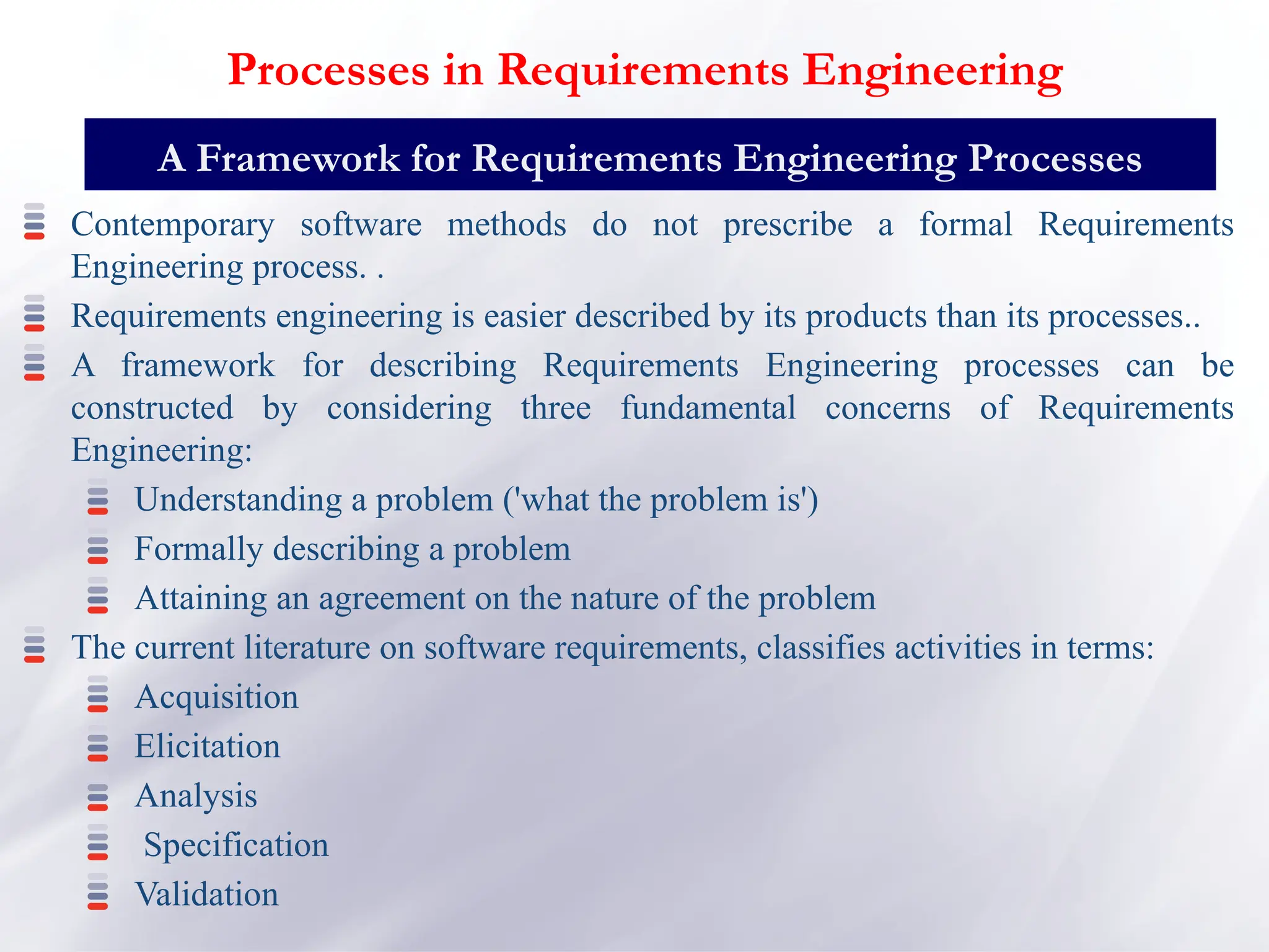 Contemporary software methods do not prescribe a formal Requirements
Engineering process. .
Requirements engineering is easier described by its products than its processes..
A framework for describing Requirements Engineering processes can be
constructed by considering three fundamental concerns of Requirements
Engineering:
Understanding a problem ('what the problem is')
Formally describing a problem
Attaining an agreement on the nature of the problem
The current literature on software requirements, classifies activities in terms:
Acquisition
Elicitation
Analysis
Specification
Validation
A Framework for Requirements Engineering Processes
Processes in Requirements Engineering
 