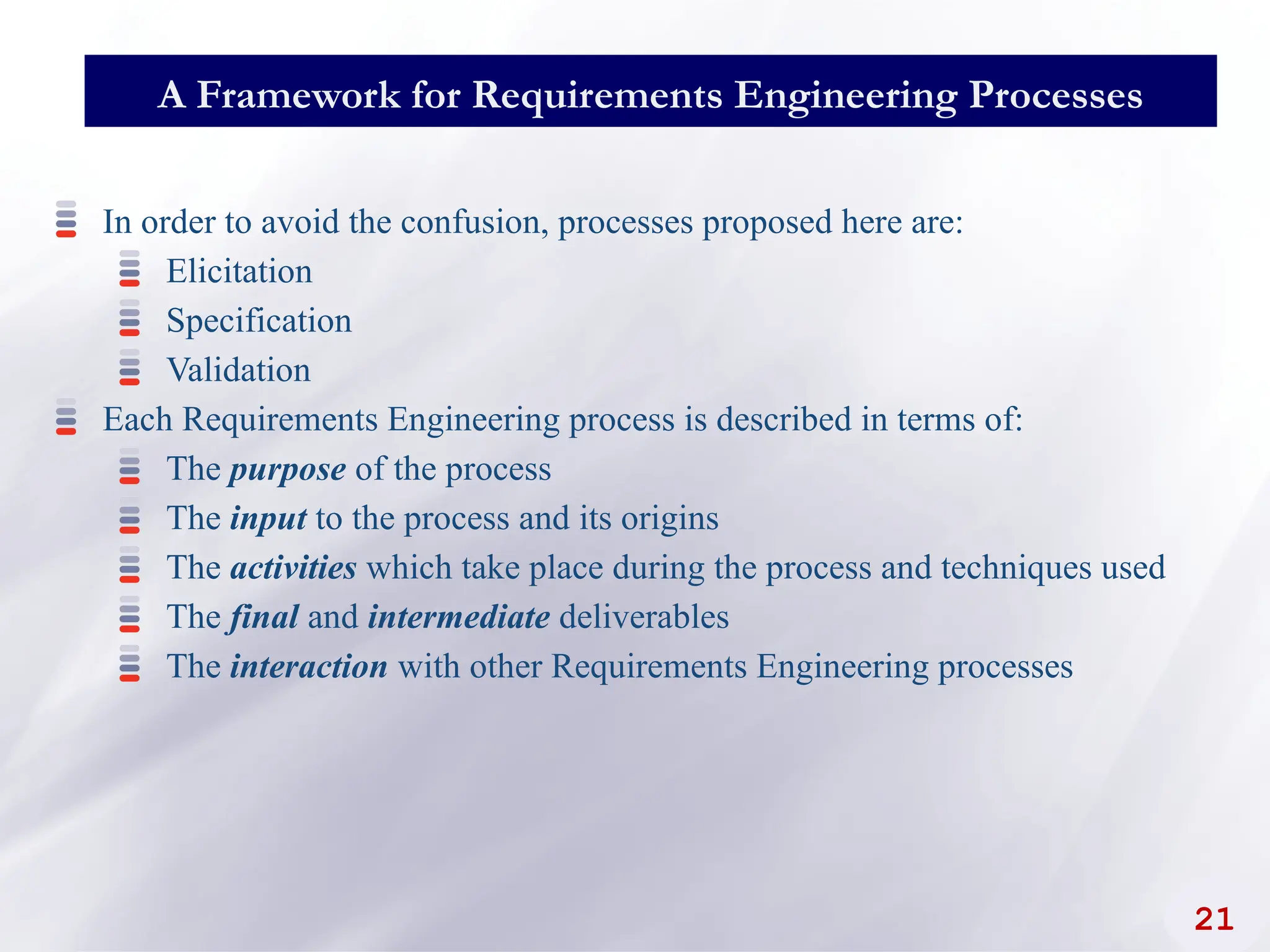 21
A Framework for Requirements Engineering Processes
In order to avoid the confusion, processes proposed here are:
Elicitation
Specification
Validation
Each Requirements Engineering process is described in terms of:
The purpose of the process
The input to the process and its origins
The activities which take place during the process and techniques used
The final and intermediate deliverables
The interaction with other Requirements Engineering processes
 