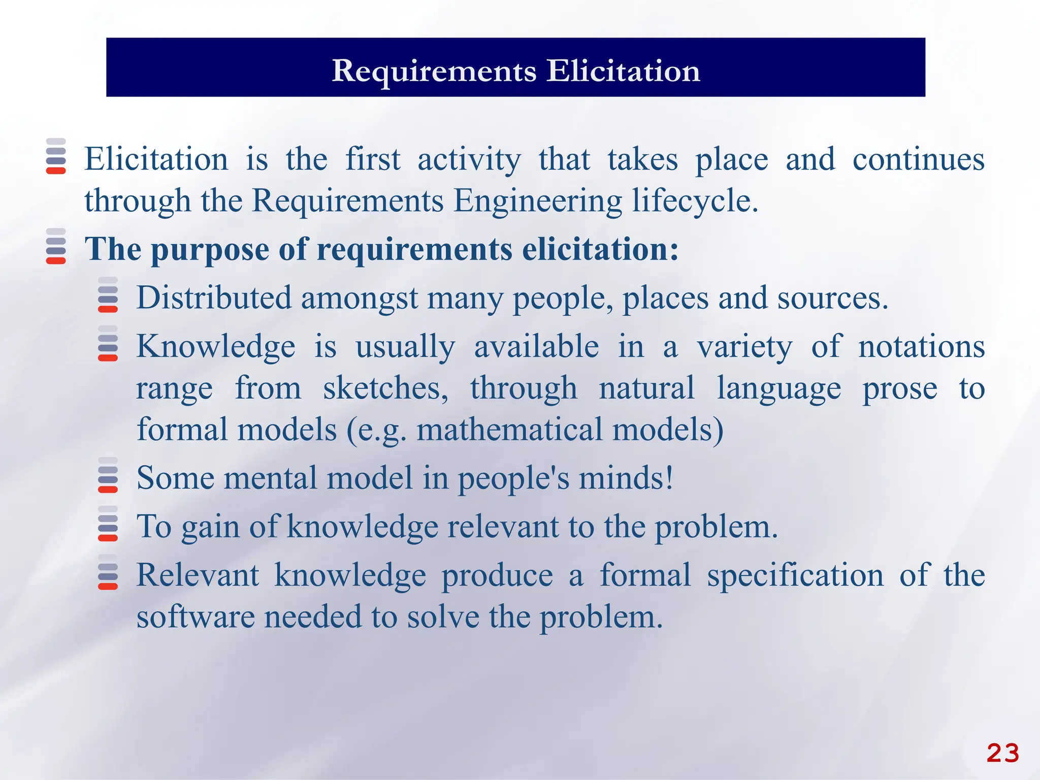 23
Requirements Elicitation
Elicitation is the first activity that takes place and continues
through the Requirements Engineering lifecycle.
The purpose of requirements elicitation:
Distributed amongst many people, places and sources.
Knowledge is usually available in a variety of notations
range from sketches, through natural language prose to
formal models (e.g. mathematical models)
Some mental model in people's minds!
To gain of knowledge relevant to the problem.
Relevant knowledge produce a formal specification of the
software needed to solve the problem.
 
