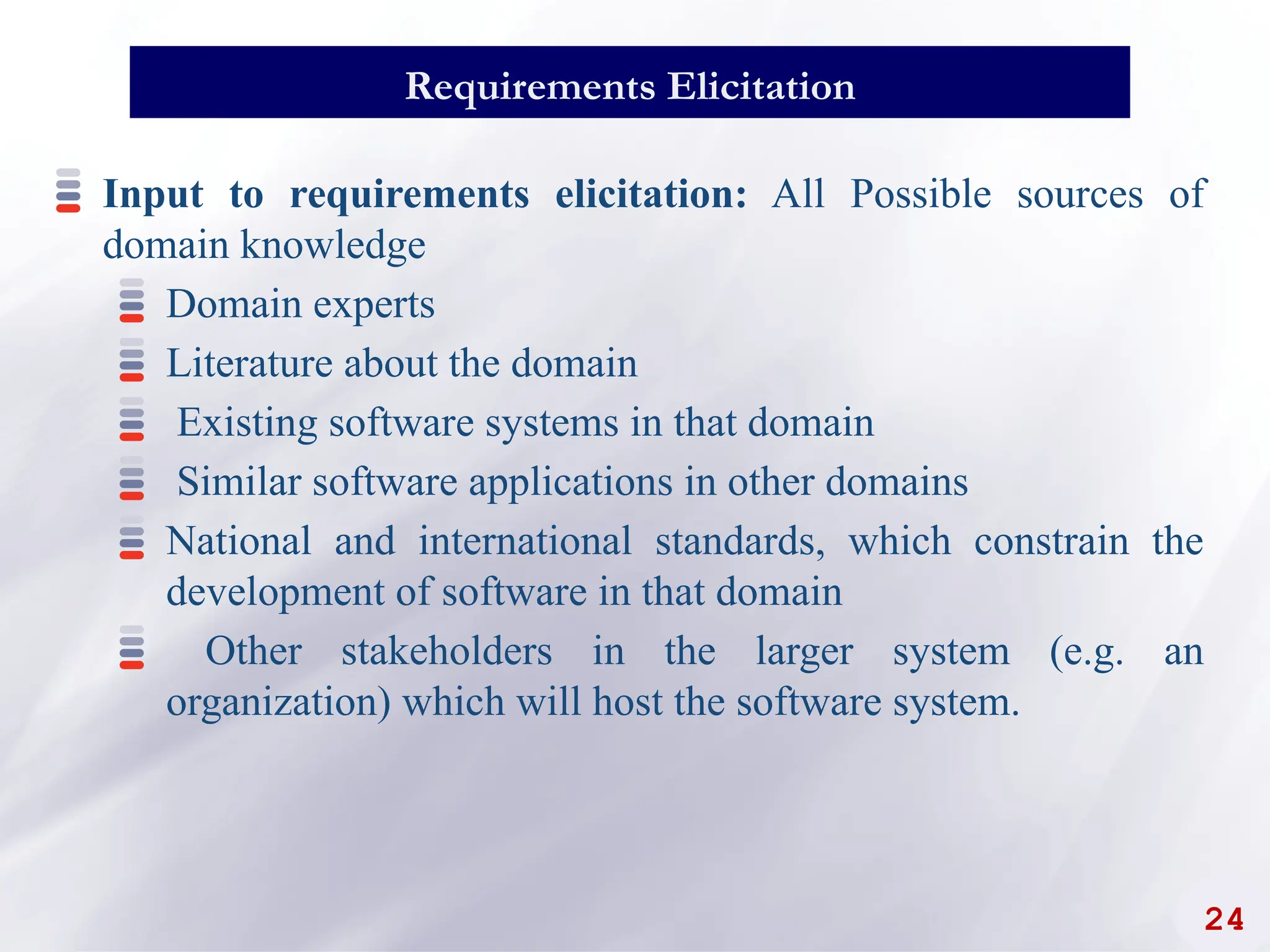 24
Requirements Elicitation
Input to requirements elicitation: All Possible sources of
domain knowledge
Domain experts
Literature about the domain
Existing software systems in that domain
Similar software applications in other domains
National and international standards, which constrain the
development of software in that domain
Other stakeholders in the larger system (e.g. an
organization) which will host the software system.
 