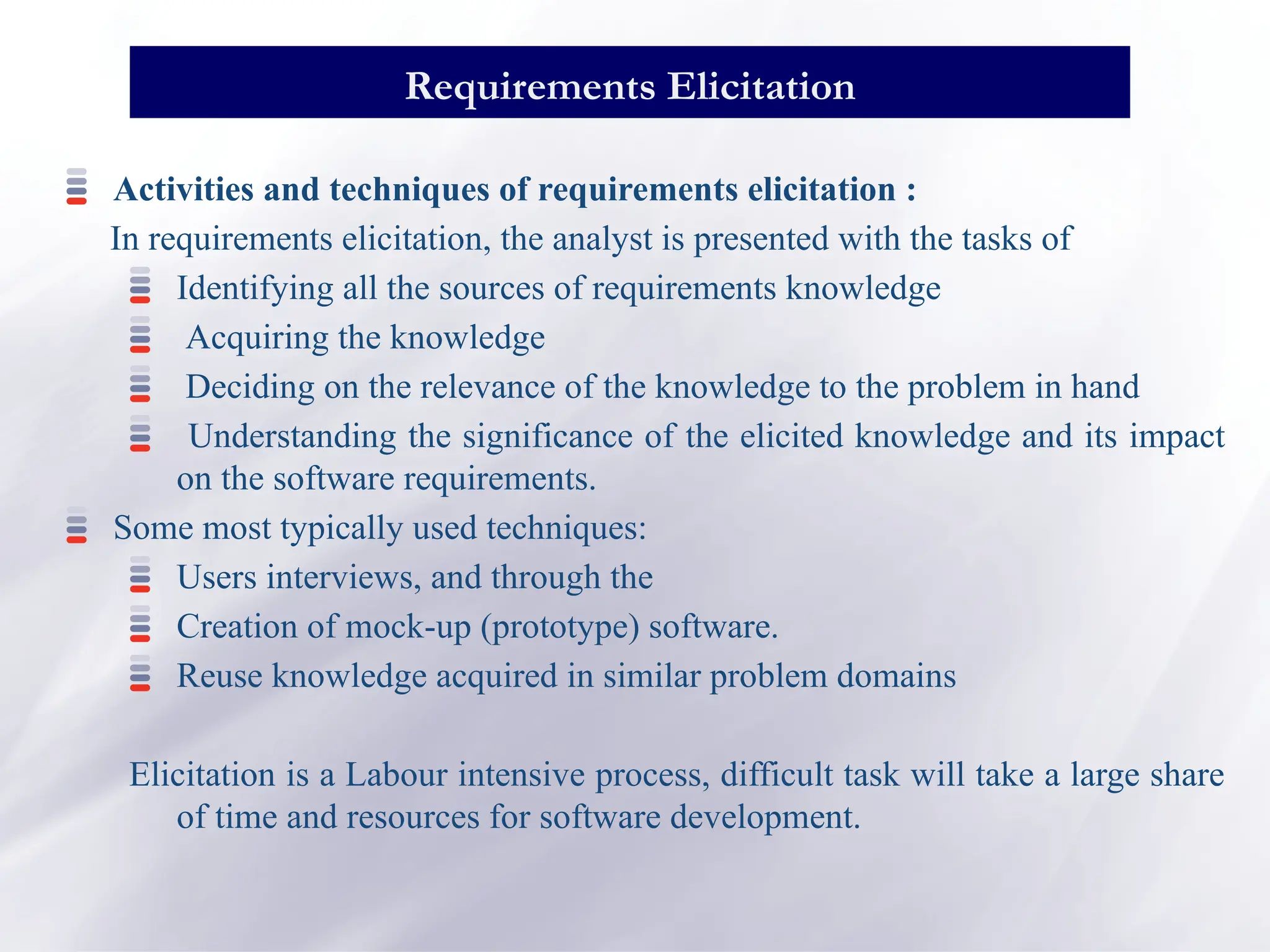 Activities and techniques of requirements elicitation :
In requirements elicitation, the analyst is presented with the tasks of
Identifying all the sources of requirements knowledge
Acquiring the knowledge
Deciding on the relevance of the knowledge to the problem in hand
Understanding the significance of the elicited knowledge and its impact
on the software requirements.
Some most typically used techniques:
Users interviews, and through the
Creation of mock-up (prototype) software.
Reuse knowledge acquired in similar problem domains
Elicitation is a Labour intensive process, difficult task will take a large share
of time and resources for software development.
Requirements Elicitation
 