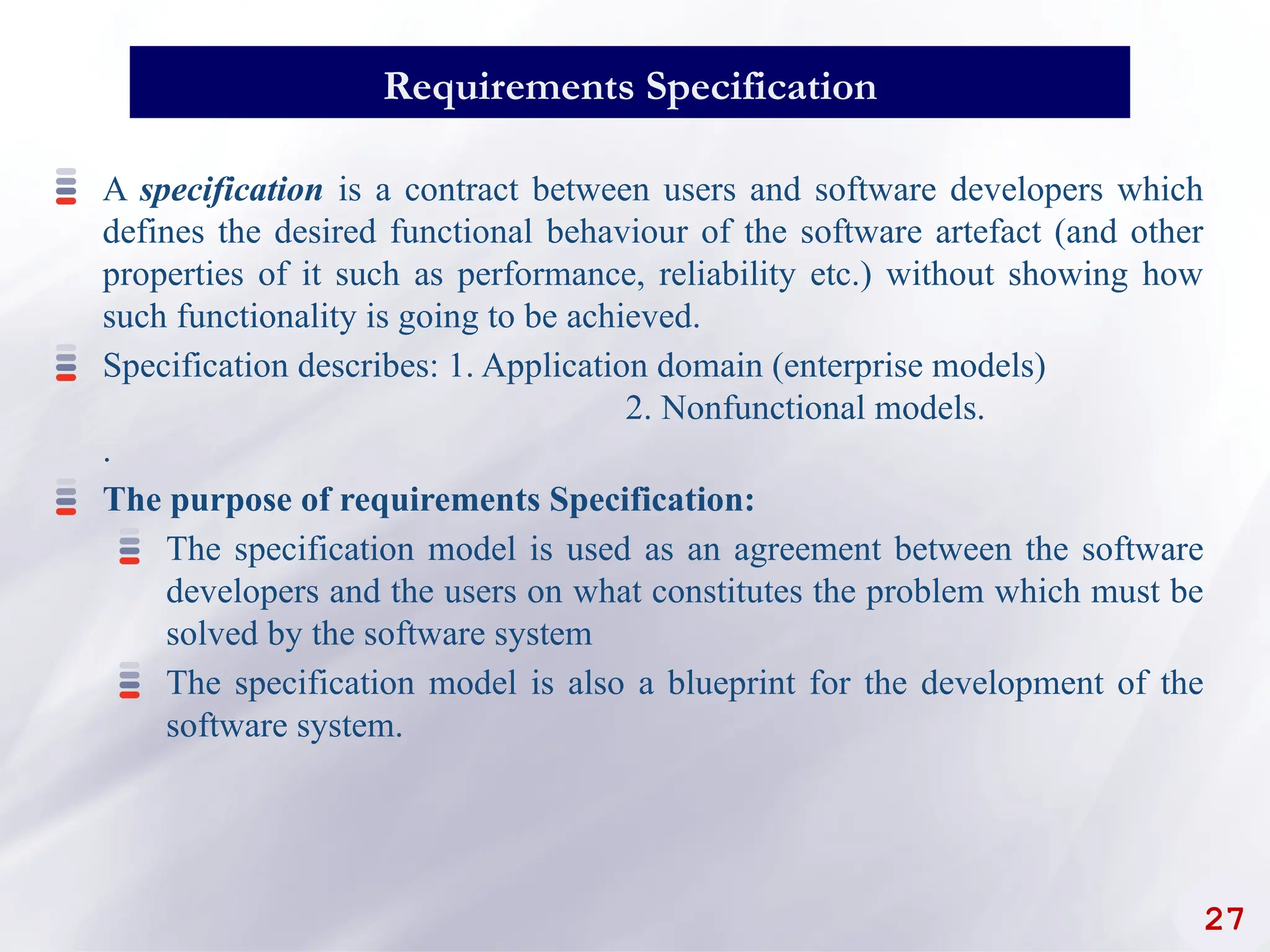 27
Requirements Specification
A specification is a contract between users and software developers which
defines the desired functional behaviour of the software artefact (and other
properties of it such as performance, reliability etc.) without showing how
such functionality is going to be achieved.
Specification describes: 1. Application domain (enterprise models)
2. Nonfunctional models.
.
The purpose of requirements Specification:
The specification model is used as an agreement between the software
developers and the users on what constitutes the problem which must be
solved by the software system
The specification model is also a blueprint for the development of the
software system.
 