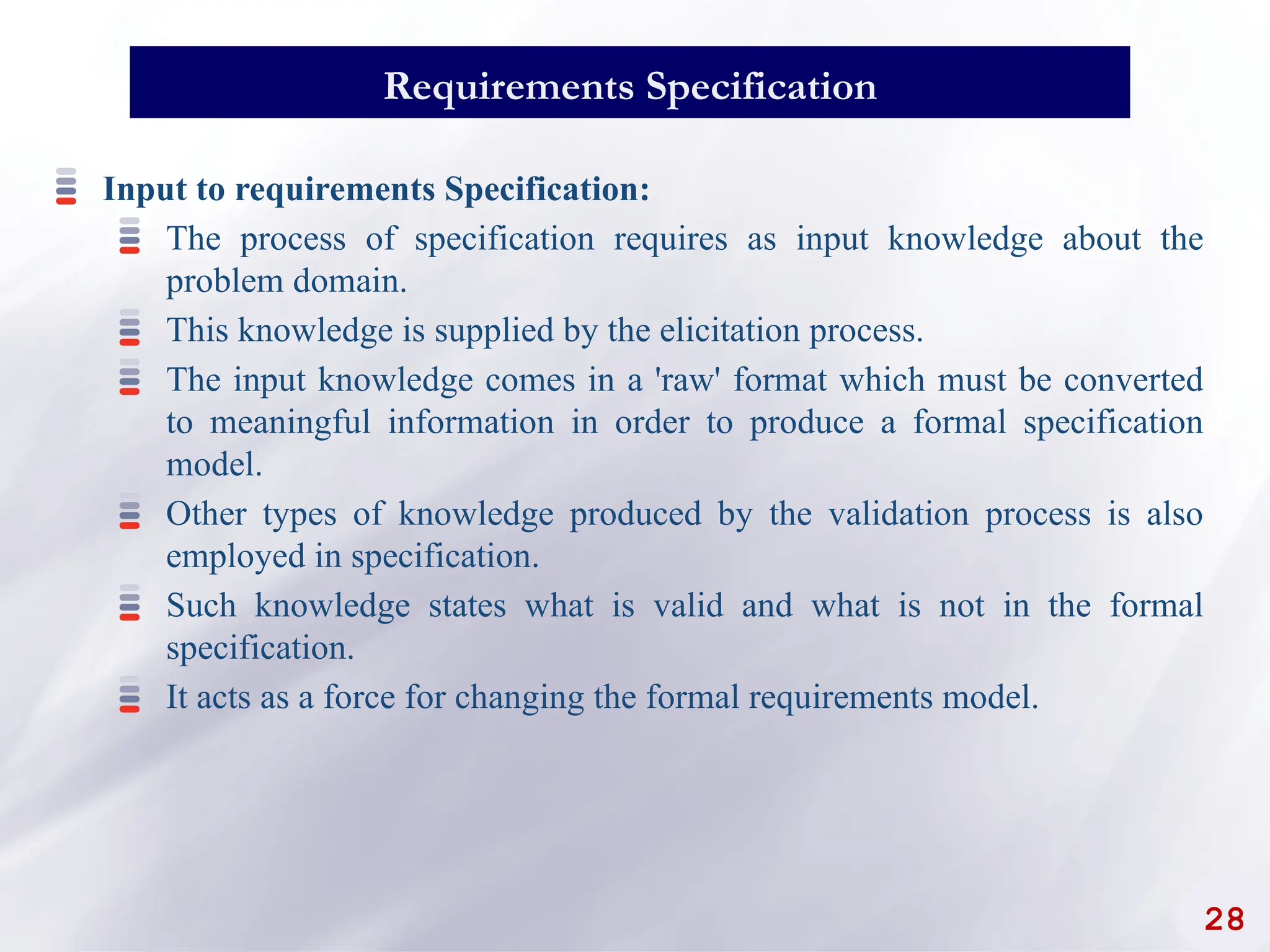 28
Requirements Specification
Input to requirements Specification:
The process of specification requires as input knowledge about the
problem domain.
This knowledge is supplied by the elicitation process.
The input knowledge comes in a 'raw' format which must be converted
to meaningful information in order to produce a formal specification
model.
Other types of knowledge produced by the validation process is also
employed in specification.
Such knowledge states what is valid and what is not in the formal
specification.
It acts as a force for changing the formal requirements model.
 