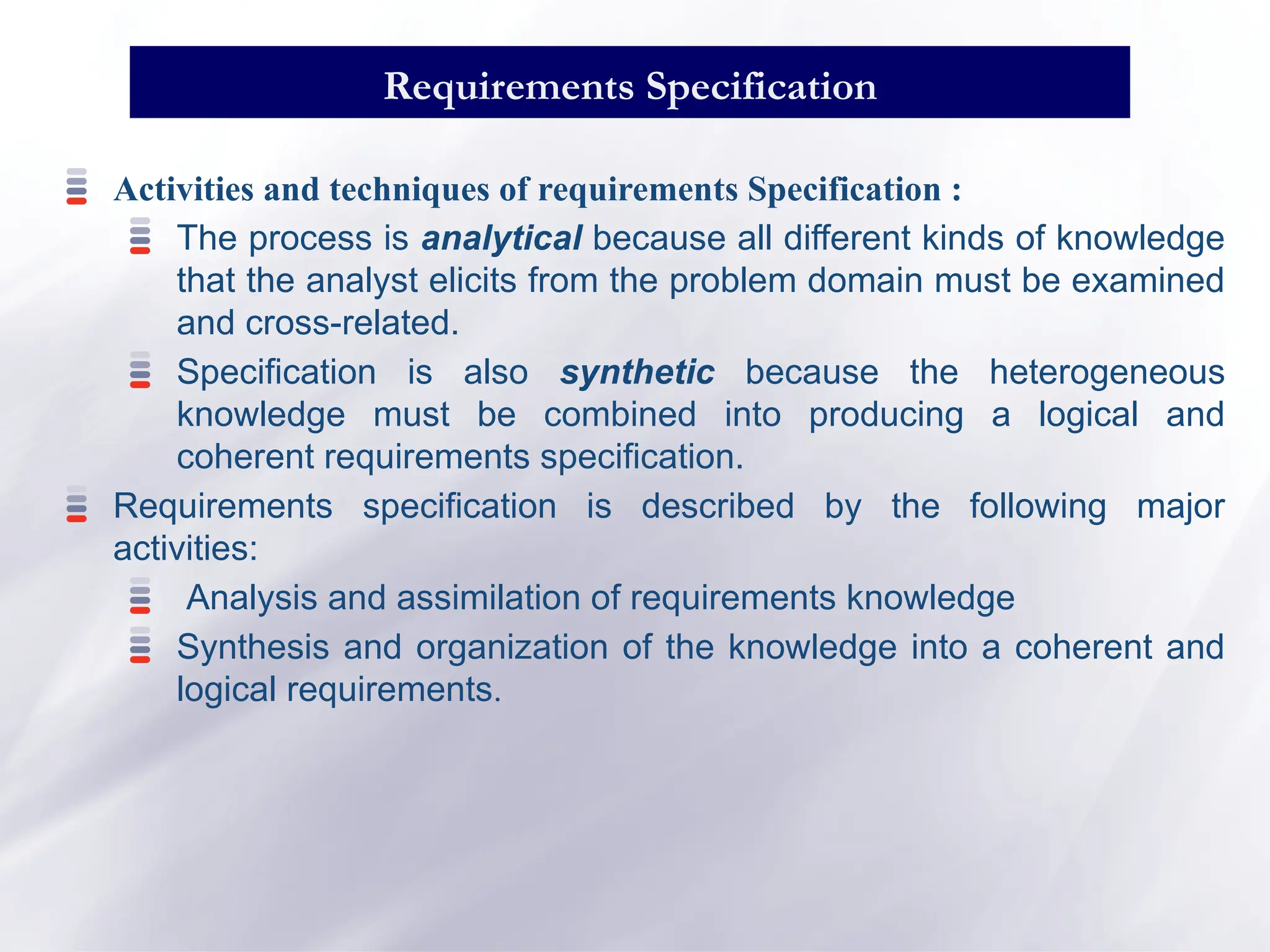 Activities and techniques of requirements Specification :
The process is analytical because all different kinds of knowledge
that the analyst elicits from the problem domain must be examined
and cross-related.
Specification is also synthetic because the heterogeneous
knowledge must be combined into producing a logical and
coherent requirements specification.
Requirements specification is described by the following major
activities:
Analysis and assimilation of requirements knowledge
Synthesis and organization of the knowledge into a coherent and
logical requirements.
Requirements Specification
 