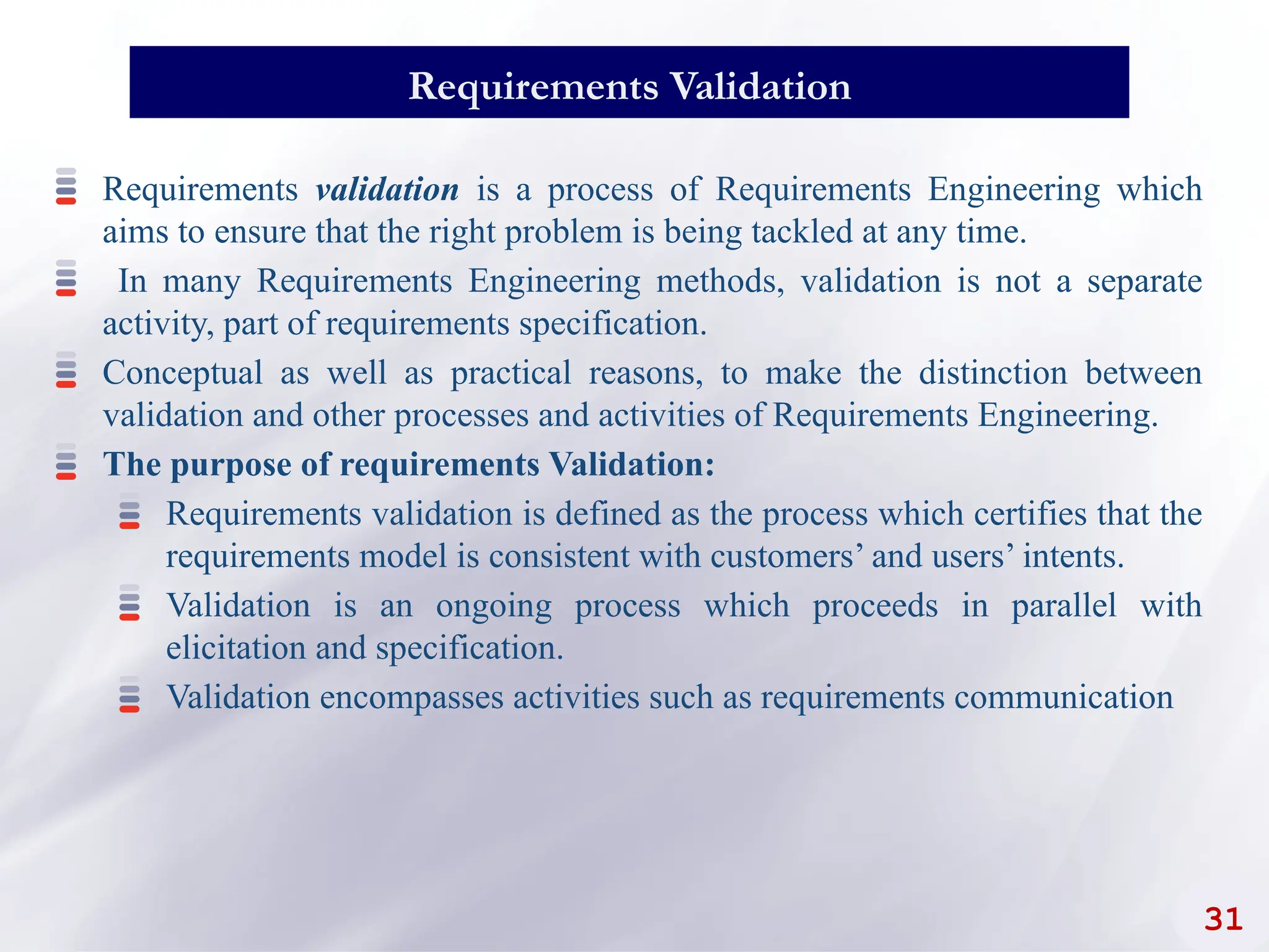 31
Requirements Validation
Requirements validation is a process of Requirements Engineering which
aims to ensure that the right problem is being tackled at any time.
In many Requirements Engineering methods, validation is not a separate
activity, part of requirements specification.
Conceptual as well as practical reasons, to make the distinction between
validation and other processes and activities of Requirements Engineering.
The purpose of requirements Validation:
Requirements validation is defined as the process which certifies that the
requirements model is consistent with customers’ and users’ intents.
Validation is an ongoing process which proceeds in parallel with
elicitation and specification.
Validation encompasses activities such as requirements communication
 