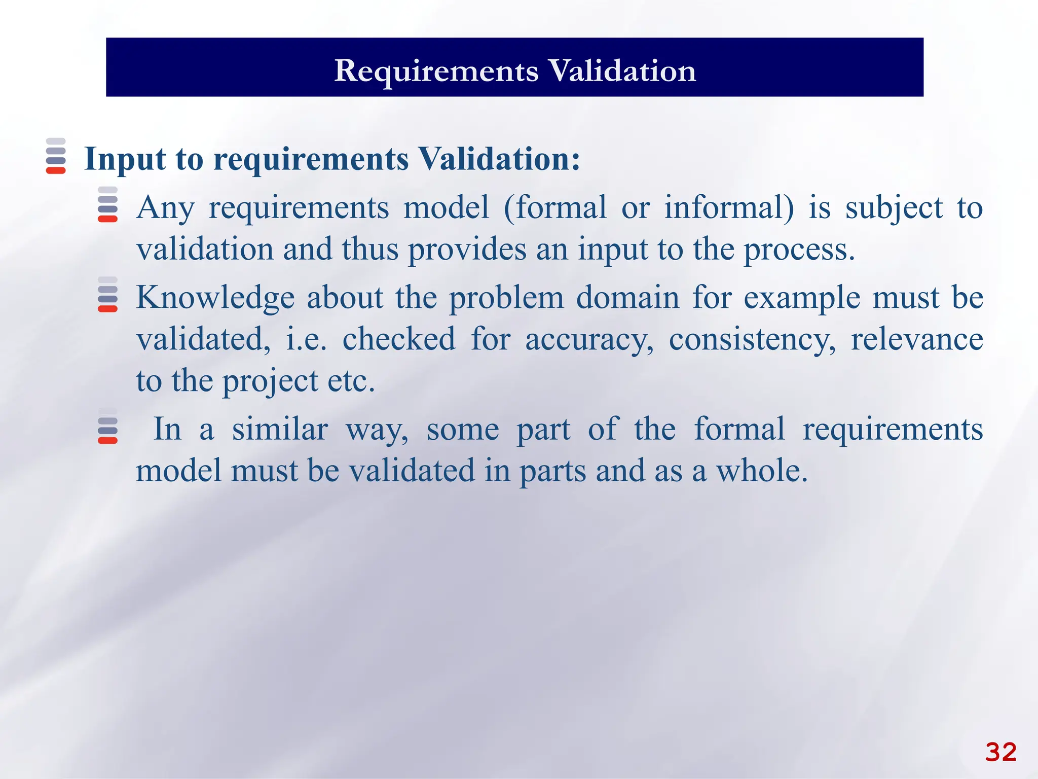 32
Requirements Validation
Input to requirements Validation:
Any requirements model (formal or informal) is subject to
validation and thus provides an input to the process.
Knowledge about the problem domain for example must be
validated, i.e. checked for accuracy, consistency, relevance
to the project etc.
In a similar way, some part of the formal requirements
model must be validated in parts and as a whole.
 
